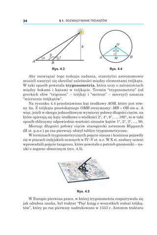 § 1.  ROZWIĄZYWANIE TRÓJKĄTÓW34
h
A
α γβ
B
A
α α
B
O
M
Rys. 4.3 Rys. 4.4
Aby rozwiązać tego rodzaju zadania, starożytni astronomowie
musieli nauczyć się określać zależności między elementami trójkąta.
W taki sposób powstała trygonometria, która uczy o zależnościach
między bokami i kątami w trójkącie. Termin “trygonometria” (od
greckich słów “trigonon” – trójkąt i “metron” – mierzyć) oznacza
“mierzenie trójkątów”.
Na rysunku 4.4 przedstawiono kąt środkowy AOB, który jest rów-
ny 2a. Z trójkąta prostokątnego OMB otrzymamy: MB = OB sin a. A
więc, jeżeli w okręgu jednostkowym wymierzy połowę długości cięciw, na
które opierają się kąty środkowe o wielkości 2°, 4°, 6°, ..., 180°, to w taki
sposób obliczymy odpowiednio wartości sinusów kątów 1°, 2°, 3°, ..., 90.
Mierząc długości połowy cięciw starogrecki astronom Hipparch
(II st. p.n.e.) po raz pierwszy ułożył tablice trygonometryczne.
W terminach trygonometrycznych pojęcie sinusa i kosinusa pojawiły
się w pracach indyjskich uczonych w IV–V st. n.e. W X st. arabscy uczeni
wprowadzili pojęcie tangensu, które powstało z potrzeb gnomoniki – na-
uki o zegarze słonecznym (rys. 4.5).
Rys. 4.5
W Europie pierwsza praca, w której trygonometria rozpatrywała się
jak odrębna nauka, był traktat “Pięć ksiąg o wszystkich rodzai trójką-
tów”, który po raz pierwszy nadrukowano w 1533 r. Autorem traktatu
 