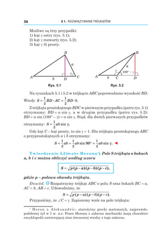 § 1.  ROZWIĄZYWANIE TRÓJKĄTÓW36
Możliwe są trzy przypadki:
1) kąt g ostry (rys. 5.1);
2) kąt g rozwarty (rys. 5.2);
3) kąt g 3) prosty.
DA C
B
γ
a
b
180° – γ
DA C
B
γ
a
b
Rys. 5.1 Rys. 5.2
Na rysunkach 5.1 i 5.2 w trójkącie ABC poprowadzono wysokość BD.
Wtedy S BD AC BD b= =
1
2
1
2
. . .
Z trójkąta prostokątnego BDC w pierwszym przypadku (patrz rys. 5.1)
otrzymamy: BD = a sin g, a w drugim przypadku (patrz rys. 5.2):
BD = a sin (180° – g) = a sin g. Stąd, dla dwóch pierwszych przypadków
otrzymamy: S ab=
1
2
sin .γ
Gdy kąt C – kąt prosty, to sin g = 1. Dla trójkąta prostokątnego ABC
o przyprostokątnych a i b otrzymamy:
S ab ab ab= = ° =
1
2
1
2
1
2
90sin sin .γ ◄
Twierdzenie 5.2 (wzór Herona1
). Pole S trójkąta o bokach
a, b і c można obliczyć według wzoru
S p p a p b p c= ( ) ( ) ( ),− − −
gdzie p – połowa obwodu trójkąta.
Dowód. Rozpatrzymy trójkąt ABC o polu S oraz bokach BC = a,
AC = b, AB = c. Udowodnimy, że
S p p a p b p c= − − −( ) ( ) ( ).
Przypuśćmy, że ∠C = g. Zapiszemy wzór na pole trójkąta:
1
  Heron z Aleksandrii– starożytny grecki matematyk, najprawdo-
podobniej żył w I w. n.e. Prace Herona z zakresu mechaniki mają charakter
encyklopedii zawierającej stan ówczesnej wiedzy z tego zakresu.
 