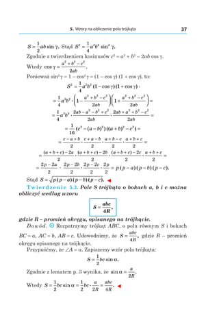5. Wzory na obliczenie pola trójkąta 37
S ab=
1
2
sin .γ Stąd S a b2 2 2 21
4
= sin .γ
Zgodnie z twierdzeniem kosinusów c2
 = a2
 + b2
– 2ab cos g.
Wtedy cos .γ =
+ −a b c
ab
2 2 2
2
Ponieważ sin2 
g = 1 – cos2 
g = (1 – cos g) (1 + cos g), to:
S a b2 2 21
4
1 1= − + =( cos ) ( cos )γ γ
= −



 +



 =
+ − + −1
4 2 2
2 2
2 2 2 2 2 2
1 1a b
a b c
ab
a b c
ab
.
= =
− − + + + −1
4
2
2
2
2
2 2
2 2 2 2 2 2
a b
ab a b c
ab
ab a b c
ab
. .
= − − + − =
1
16
2 2 2 2
( ( ) ) (( ) )c a b a b c
= =
− + + − + − + +c a b c a b a b c a b c
2 2 2 2
. . .
= =
+ + − + + − + + − + +( ) ( ) ( ). . .a b c a a b c b a b c c a b c2
2
2
2
2
2 2
= = − − −
− − −2 2
2
2 2
2
2 2
2
2
2
p a p b p c p
p p a p b p cæ . . ( ) ( ) ( ).
Stąd S p p a p b p c= − − −( ) ( ) ( ). ◄
Twierdzenie 5.3. Pole S trójkąta o bokach a, b і c można
obliczyć według wzoru
S
abc
R
=
4
,
gdzie R – promień okręgu, opisanego na trójkącie.
Dowód. Rozpatrzymy trójkąt ABC, o polu równym S i bokach
BC = a, AC = b, AB = c. Udowodnimy, że S
abc
R
=
4
, gdzie R – promień
okręgu opisanego na trójkącie.
Przypuśćmy, że ∠A = a. Zapiszemy wzór pola trójkąta:
S bc=
1
2
sin .α
Zgodnie z lematem p. 3 wynika, że sin .α =
a
R2
Wtedy S bc bc
a
R
abc
R
= = =
1
2
1
2 2 4
sin . .α ◄
 