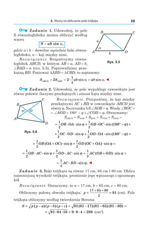 5. Wzory na obliczenie pola trójkąta 39
  Zadanie 1. Udowodnij, że pole
S równoległoboku można obliczyć według
wzoru
S = ab sin a, 
gdzie a і b – dowolne sąsiednie boki równo-
ległoboku, a – kąt między nimi.
R o z w i ą z a n i e. Rozpatrzymy równo-
ległobok ABCD, w którym AB = a, AD = b,
∠BAD = a (rys. 5.5). Poprowadzimy prze-
kątną BD. Ponieważ DABD = DCBD, to zapiszemy:
S S ab abABCD ABD= = =2 2
1
2
. sin sin .α α ◄
  Zadanie 2. Udowodnij, że pole wypukłego czworokąta jest
równe połowie iloczynu przekątnych i sinusa kąta między nimi.
Rozwiązanie. Przypuśćmy, że kąt między
przekątnymi AC i BD w czworokącie ABCD jest
równy j.Narysunku5.6∠AOB = j.Wtedy∠BOC =
= ∠AOD = 180° – j і ∠COD = j. Otrzymamy:
SABCD = SAOB + SBOC + SCOD + SDOA =
= + ° − +
1
2
1
2
180OB OA OB OC. .sin . .sin ( )ϕ ϕ
+ + ° − =
1
2
1
2
180OC OD OD OA. .sin . .sin ( )ϕ ϕ
= + + + =
1
2
1
2
OB OA OC OD OC OA( ).sin ( ).sinϕ ϕ
= + = + =
1
2
1
2
1
2
OB AC OD AC AC OB OD. .sin . .sin ( ).sinϕ ϕ ϕ
=
1
2
AC BD. .sin .ϕ ◄
Zadanie 3. Boki trójkąta są równe 17 сm, 65 сm і 80 сm. Oblicz
najmniejszą wysokość trójkąta, promienie jego wpisanego i opisanego
kół.
Rozwiązanie. Oznaczymy, że a = 17 сm, b = 65 сm, c = 80 сm.
Obliczymy połowę obwodu trójkąta: p = =
+ +17 65 80
2
81 (сm). Pole
trójkąta obliczymy według twierdzenia Herona:
S p p a p b p c= − − − = − − − =( ) ( ) ( ) ( ) ( ) ( )81 81 17 81 65 81 80
= = =81 64 16 9 8 4 288. . . .  (сm2
).
A b
α
a
B C
D
Rys. 5.5
A
ϕ
B
C
D
O
Rys. 5.6
 