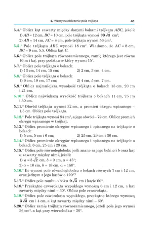 5. Wzory na obliczenie pola trójkąta 41
5.4.° Oblicz kąt zawarty między danymi bokami trójkąta ABC, jeżeli:
1) AB = 12 сm, BC = 10 сm, pole trójkąta wynosi 30 3 сm2
;
2) AB = 14 сm, AC = 8 сm, pole trójkąta wynosi 56 сm2
.
5.5.° Pole trójkąta ABC wynosi 18 сm2
. Wiadomo, że AC = 8 сm,
BC = 9 сm. 5.5. Oblicz kąt C.
5.6.° Oblicz pole trójkąta równoramiennego, ramię którego jest równe
16 m i kąt przy podstawie który wynosi 15°.
5.7.° Oblicz pole trójkąta o bokach:
1) 13 сm, 14 сm, 15 сm; 	 2) 2 сm, 3 сm, 4 сm.
5.8.° Oblicz pole trójkąta o bokach:
1) 9 сm, 10 сm, 17 сm; 	 2) 4 сm, 5 сm, 7 сm.
5.9.° Oblicz najmniejszą wysokość trójkąta o bokach 13 сm, 20 сm
і 21 сm.
5.10.°  Oblicz największą wysokość trójkąta o bokach 11 сm, 25 сm
і 30 сm.
5.11.° Obwód trójkąta wynosi 32 сm, a promień okręgu wpisanego –
1,5 сm. Oblicz pole trójkąta.
5.12.° Pole trójkąta wynosi 84 сm2
, a jego obwód – 72 сm. Oblicz promień
okręgu wpisanego w trójkąt.
5.13.° Oblicz promienie okręgów wpisanego i opisanego na trójkącie o
bokach:
1) 5 сm, 5 сm і 6 сm;	 2) 25 сm, 29 сm і 36 сm.
5.14.° Oblicz promienie okręgów wpisanego i opisanego na trójkącie o
bokach 6 сm, 25 сm і 29 сm.
5.15.° Oblicz pole równoległoboku jeśli znane są jego boki a i b oraz kąt
a zawarty między nimi, jeżeli:
1) a = 5 2 сm, b = 9 сm, a = 45°;	
2) a = 10 сm, b = 18 сm, a = 150°.
5.16.° Ile wynosi pole równoległoboku o bokach równych 7 сm і 12 сm,
oraz jednym z jego kątów o 120°?
5.17.° Oblicz pole rombu o boku 9 3 сm i kącie 60°.
5.18.° Przekątne czworokąta wypukłego wynoszą 8 cm i 12 cm, a kąt
zawarty między nimi – 30°. Oblicz pole czworokąta.
5.19.° Oblicz pole czworokąta wypukłego, przekątne którego wynoszą
3 3 сm і 4 сm, a kąt zawarty między nimi – 60°.
5.20.° Oblicz ramię trójkąta równoramiennego, jeżeli pole jego wynosi
36 сm2
, a kąt przy wierzchołku – 30°.
 