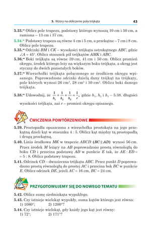 5. Wzory na obliczenie pola trójkąta 43
5.33.••
 Oblicz pole trapezu, podstawy którego wynoszą 10 сm і 50 сm, a
ramiona – 13 сm і 37 сm.
5.34.••
 Podstawy trapezu są równe 4 сm і 5 сm, a przekątne – 7 сm і 8 сm.
Oblicz pole trapezu.
5.35.••
 Odcinki BM і CK – wysokości trójkąta ostrokątnego ABC, gdzie
∠A = 45°. Oblicz stosunek pól trójkątów AMK і ABC.
5.36.••
 Boki trójkąta są równe 39 сm, 41 сm і 50 сm. Oblicz promień
okręgu, środek którego leży na większym boku trójkąta, a okrąg jest
styczny do dwóch pozostałych boków.
5.37.••
 Wierzchołki trójkąta połączonego ze środkiem okręgu wpi-
sanego. Poprowadzone odcinki dzielą dany trójkąt na trójkąty,
pole których wynosi 26 сm2
, 28 сm2
і 30 сm2
. Oblicz boki danego
trójkąta.
5.38.••
 Udowodnij, że
1 1 1 1
1 2 3h h h r
+ + = , gdzie h1, h2 і h3 – 5.38. długości
wysokości trójkąta, zaś r – promień okręgu opisanego.
ĆWICZENIA POWTÓRZENIOWE
5.39. Prostopadła opuszczona z wierzchołka prostokąta na jego prze-
kątną dzieli kąt w stosunku 4 : 5. Oblicz kąt między tą prostopadłą
i drugą przekątną.
5.40. Linia środkowa MK w trapezie ABCD ( )BC AD wynosi 56 сm.
Przez środek M leżący na AB poprowadzono prostą równoległą do
boku CD i przecina podstawę AD w punkcie E tak, że AE : ED =
= 5 : 8. Oblicz podstawy trapezu.
5.41. Odcinek CD – dwusieczna trójkąta ABC. Przez punkt D poprowa-
dzono prostą równoległą do prostej AC i przecina bok BC w punkcie
E. Oblicz odcinek DE, jeżeli AC = 16 сm, BC = 24 сm.
PRZYGOTOWUJEMY SIĘ DO NOWEGO TEMATU
5.42. Oblicz sumę siedmiokąta wypukłego.
5.43. Czy istnieje wielokąt wypukły, suma kątów którego jest równa:
1) 1080°; 	 2) 1200°?
5.44. Czy istnieje wielokąt, gdy każdy jego kąt jest równy:
1) 72°; 	 2) 171°?
 
