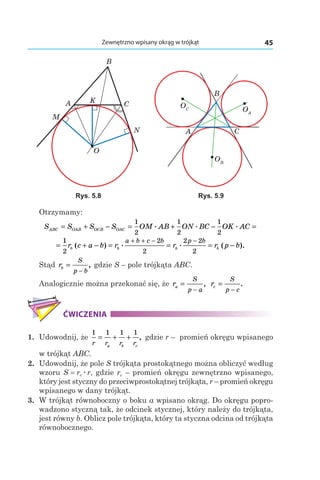 45Zewnętrzno wpisany okrąg w trójkąt
A
B
C
O
N
M
K
OC
A
B
C
OA
OB
Rys. 5.8 Rys. 5.9
Otrzymamy:
S S S S OM AB ON BC OK ACABC OAB OCB OAC= + − = + − =
1
2
1
2
1
2
. . .
= + − = = = −
+ + − −1
2
2
2
2 2
2
r c a b r r r p bb b b b
a b c b p b
( ) . . ( ).
Stąd rb
S
p b
=
−
, gdzie S – pole trójkąta ABC.
Analogicznie można przekonać się, że ra
S
p a
=
−
, rc
S
p c
=
−
.
ĆWICZENIA
1. 	Udowodnij, że
1 1 1 1
r r r ra b c
= + + , gdzie r – promień okręgu wpisanego
w trójkąt ABC.
2. 	Udowodnij, że pole S trójkąta prostokątnego można obliczyć według
wzoru S = rcær, gdzie rc – promień okręgu zewnętrzno wpisanego,
który jest styczny do przeciwprostokątnej trójkąta, r – promień okręgu
wpisanego w dany trójkąt.
3. 	W trójkąt równoboczny o boku a wpisano okrąg. Do okręgu popro-
wadzono styczną tak, że odcinek stycznej, który należy do trójkąta,
jest równy b. Oblicz pole trójkąta, który ta styczna odcina od trójkąta
równobocznego.
 