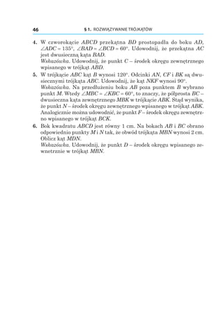 § 1.  ROZWIĄZYWANIE TRÓJKĄTÓW46
4. 	W czworokącie ABCD przekątna BD prostopadła do boku AD,
∠ADC = 135°, ∠BAD = ∠BCD = 60°. Udowodnij, że przekątna AC
jest dwusieczną kąta BAD.
Wskazówka. Udowodnij, że punkt C – środek okręgu zewnętrznego
wpisanego w trójkąt ABD.
5. 	W trójkącie ABC kąt B wynosi 120°. Odcinki AN, CF i BK są dwu-
siecznymi trójkąta ABC. Udowodnij, że kąt NKF wynosi 90°.
Wskazówka. Na przedłużeniu boku AB poza punktem B wybrano
punkt M. Wtedy ∠MBC = ∠KBC = 60°, to znaczy, że półprosta BC –
dwusieczna kąta zewnętrznego MBK w trójkącie ABK. Stąd wynika,
że punkt N – środek okręgu zewnętrznego wpisanego w trójkąt ABK.
Analogicznie można udowodnić, że punkt F – środek okręgu zewnętrz-
no wpisanego w trójkąt BCK.
6. 	Bok kwadratu ABCD jest równy 1 cm. Na bokach AB i BC obrano
odpowiednio punkty M i N tak, że obwód trójkąta MBN wynosi 2 cm.
Oblicz kąt MDN.
Wskazówka. Udowodnij, że punkt D – środek okręgu wpisanego ze-
wnetrznie w trójkąt MBN.
 