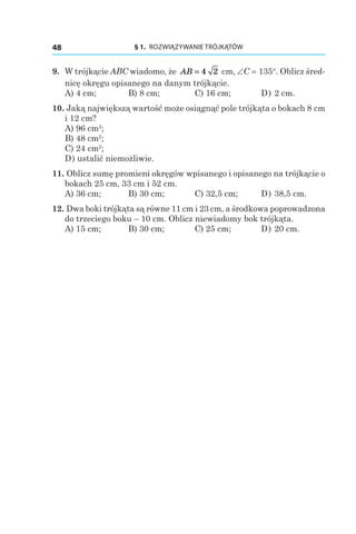 § 1.  ROZWIĄZYWANIE TRÓJKĄTÓW48
9. 	W trójkącie ABC wiadomo, że AB = 4 2 сm, ∠C = 135°. Oblicz śred-
nicę okręgu opisanego na danym trójkącie.
А) 4 сm;	 B) 8 сm;	 C) 16 сm;	 D) 2 сm.
10. Jaką największą wartość może osiągnąć pole trójkąta o bokach 8 сm
і 12 сm?
А) 96 сm2
;
B) 48 сm2
;
C) 24 сm2
;
D) ustalić niemożliwie.
11. Oblicz sumę promieni okręgów wpisanego i opisanego na trójkącie o
bokach 25 сm, 33 сm і 52 сm.
А) 36 сm;	 B) 30 сm;	 C) 32,5 сm;	 D) 38,5 сm.
12. Dwa boki trójkąta są równe 11 cm i 23 cm, a środkowa poprowadzona
do trzeciego boku – 10 cm. Oblicz niewiadomy bok trójkąta.
А) 15 сm;	 B) 30 сm;	 C) 25 сm;	 D) 20 сm.
 