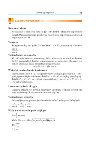49Główne w paragrafie 1.
!	
GŁÓWNE W PARAGRAFIE 1
Kosinus i sinus
Kosinusem i sinusem kąta a ( ),0 180° °m mα któremu odpowiada
punkt M jednostkowego półokręgu nazywa się odpowiednio odcięta i
rzędna punktu M.
Tangens
Tangensem kąta a, gdzie 0 180° °m mα і a ≠ 90°, nazywa się stosunek
sin
cos
.
α
α
Twierdzenie kosinusów
W trójkącie kwadrat dowolnego boku równa się sumie kwadratów
dwóch pozostałych boków pomniejszonej o podwojony iloczyn tych
boków i kosinus kąta, zawartego między nimi:
a2
 = b2
 + c2
– 2bc cos a.
Wnioski z twierdzenia kosinusów
Przypuśćmy, że a, b і c – długości boków trójkąta, przy czym a – dłu-
gość jego największego boku. Jeżeli a2
 < b2
 + c2
, to trójkąt ostrokątny.
Jeżeli a2
 > b2
 + c2
, to trójkąt rozwartokątny. Jeżeli a2
 = b2
 + c2
, to
trójkąt prostokątny.
Lemat o cięciwie okręgu
Cięciwa okręgu jest równa iloczynowi średnicy i sinusa dowolnego
kąta wpisanego, który opiera się na tę cięciwę.
Twierdzenie sinusów
Boki trójkąta są proporcjonalne do sinusów kątów przeciwległych:
a b c
sin sin sin
.
α β γ
= =
Wzór na obliczenie pola trójkąta
S ab=
1
2
sin γ
Wzór Herona: S p p a p b p c= − − −( ) ( ) ( )
S
abc
R
=
4
S = pr
 