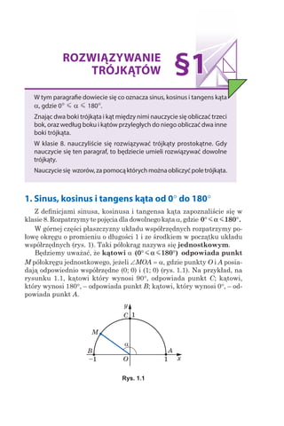 ROZWIĄZYWANIE
TRÓJKĄTÓW
W tym paragrafie dowiecie się co oznacza sinus, kosinus i tangens kąta
α, gdzie 0° m α m 180°.
Znając dwa boki trójkąta i kąt między nimi nauczycie się obliczać trzeci
bok, oraz według boku i kątów przyległych do niego obliczać dwa inne
boki trójkąta.
W klasie 8. nauczyliście się rozwiązywać trójkąty prostokątne. Gdy
nauczycie się ten paragraf, to będziecie umieli rozwiązywać dowolne
trójkąty.
Nauczyciesię wzorów,zapomocąktórychmożnaobliczyćpoletrójkąta.
§1
1. Sinus, kosinus i tangens kąta od 0° do 180°
Z definicjami sinusa, kosinusa i tangensa kąta zapoznaliście się w
klasie 8. Rozpatrzymy te pojęcia dla dowolnego kątaa, gdzie 0 180° °m mα .
W górnej części płaszczyzny układu współrzędnych rozpatrzymy po-
łowę okręgu o promieniu o długości 1 i ze środkiem w początku układu
współrzędnych (rys. 1). Taki półokrąg nazywa się jednostkowym.
Będziemy uważać, że kątowi a ( )0 180° °m mα odpowiada punkt
M półokręgu jednostkowego, jeżeli ∠MOA = a, gdzie punkty O і A posia-
dają odpowiednio współrzędne (0; 0) i (1; 0) (rys. 1.1). Na przykład, na
rysunku 1.1, kątowi który wynosi 90°, odpowiada punkt C; kątowi,
który wynosi 180°, – odpowiada punkt B; kątowi, który wynosi 0°, – od-
powiada punkt A.
Rys. 1.1
 