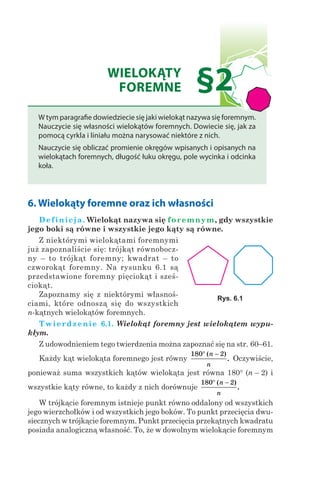 WIELOKĄTY
FOREMNE §2
W tym paragrafie dowiedziecie się jaki wielokąt nazywa się foremnym.
Nauczycie się własności wielokątów foremnych. Dowiecie się, jak za
pomocą cyrkla i liniału można narysować niektóre z nich.
Nauczycie się obliczać promienie okręgów wpisanych i opisanych na
wielokątach foremnych, długość łuku okręgu, pole wycinka i odcinka
koła.
6. Wielokąty foremne oraz ich własności
Definicja. Wielokąt nazywa się foremnym, gdy wszystkie
jego boki są równe i wszystkie jego kąty są równe.
Z niektórymi wielokątami foremnymi
już zapoznaliście się: trójkąt równobocz-
ny – to trójkąt foremny; kwadrat – to
czworokąt foremny. Na rysunku 6.1 są
przedstawione foremny pięciokąt i sześ-
ciokąt.
Zapoznamy się z niektórymi własnoś-
ciami, które odnoszą się do wszystkich
n-kątnych wielokątów foremnych.
Twierdzenie 6.1. Wielokąt foremny jest wielokątem wypu-
kłym.
Z udowodnieniem tego twierdzenia można zapoznać się na str. 60–61.
Każdy kąt wielokąta foremnego jest równy
180 2° −( )
.
n
n
Oczywiście,
ponieważ suma wszystkich kątów wielokąta jest równa 180° (n – 2) i
wszystkie kąty równe, to każdy z nich dorównuje
180 2° −( )
.
n
n
W trójkącie foremnym istnieje punkt równo oddalony od wszystkich
jego wierzchołków i od wszystkich jego boków. To punkt przecięcia dwu-
siecznych w trójkącie foremnym. Punkt przecięcia przekątnych kwadratu
posiada analogiczną własność. To, że w dowolnym wielokącie foremnym
Rys. 6.1
 