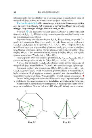 § 2.  WIELOKĄTY FOREMNE52
istnieje punkt równo oddalony od wszystkich jego wierzchołków oraz od
wszystkich jego boków potwierdza następujące twierdzenie.
Twierdzenie 6.2. Dla dowolnego wielokąta foremnego, który
jest opisany na okręgu lub wpisany w okrąg środkiem opisanego
okręgu i wpisanego okręgu jest ten sam punkt.
Dowód. Na rysunku 6.2 jest przedstawiony n-kątny wielokąt
foremny A1A2A3...An. Udowodnimy, że w niego można wpisać okrąg oraz
na nim można opisać okrąg.
Poprowadzimy dwusieczne kątów A1 і A2. Przypuśćmy, że punkt O –
punkt ich przecięcia. Złączymy punkty O і A3. Ponieważ w trójkątach
OA1A2 і OA2A3 kąty 2 i 3 są równe, A1A2 = A2A3 і OA2 – wspólny bok, to
te trójkąty są przystające według pierwszej cechy przystawania trójką-
tów. Oprócz tego kąty 1 i 2 są równe jako połówki równych kątów. Stąd,
trójkąt OA1A2 – jest równoramienny, wtedy i trójkąt OA2A3 też będzie
równoramiennym. Wtedy OA1 = OA2 = OA3.
Łącząc punkt O odpowiednio z punktami A4, A5, ..., An – 1, An, analo-
gicznie można przekonać się, że OA3 = OA4 = ... = OAn – 1 = OAn.
A więc, dla wielokąta A1A2A3...An istnieje punkt równo oddalony od
wszystkich jego wierzchołków. To punkt O – środek okręgu opisanego.
Ponieważ trójkąty równoramienne OA1A2, OA2A3, OA3A4, ..., OAn – 1An,
OAnA1 są przystające, to ich wysokości, poprowadzone z wierzchołka O
będą też równe. Stąd wypływa wniosek: punkt O jest równo oddalony od
wszystkich boków wielokąta. Więc, punkt O – środek okręgu wpisanego. ◄
Punkt, który jest jednocześnie środkiem opisanego i wpisanego okręgu
w wielokącie foremnym nazywa się środkiem wielokąta foremnego.
Na rysunku 6.3 przedstawiono fragment n-kątnego wielokąta forem-
nego ze środkiem O oraz bokiem AB, długość której oznaczono an.
O
1
2
3
A1
A2
A4
A3
An
An–1
A B
O
Rys. 6.2 Rys. 6.3
 