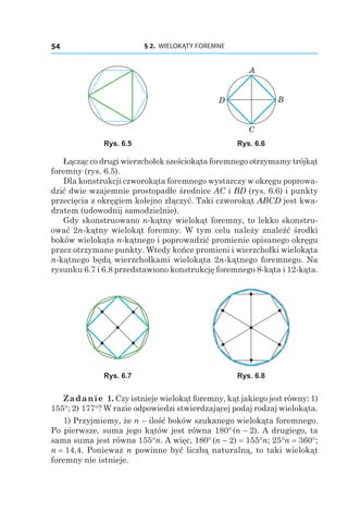 § 2.  WIELOKĄTY FOREMNE54
A
B
C
D
Rys. 6.5 Rys. 6.6
Łącząc co drugi wierzchołek sześciokąta foremnego otrzymamy trójkąt
foremny (rys. 6.5).
Dla konstrukcji czworokąta foremnego wystarczy w okręgu poprowa-
dzić dwie wzajemnie prostopadłe średnice AC i BD (rys. 6.6) i punkty
przecięcia z okręgiem kolejno złączyć. Taki czworokąt ABCD jest kwa-
dratem (udowodnij samodzielnie).
Gdy skonstruowano n-kątny wielokąt foremny, to lekko skonstru-
ować 2n-kątny wielokąt foremny. W tym celu należy znaleźć środki
boków wielokąta n-kątnego i poprowadzić promienie opisanego okręgu
przez otrzymane punkty. Wtedy końce promieni i wierzchołki wielokąta
n-kątnego będą wierzchołkami wielokąta 2n-kątnego foremnego. Na
rysunku 6.7 i 6.8 przedstawiono konstrukcję foremnego 8-kąta i 12-kąta.
Rys. 6.7 Rys. 6.8
Zadanie 1. Czy istnieje wielokąt foremny, kąt jakiego jest równy: 1)
155°; 2) 177°? W razie odpowiedzi stwierdzającej podaj rodzaj wielokąta.
1) Przyjmiemy, że n – ilość boków szukanego wielokąta foremnego.
Po pierwsze, suma jego kątów jest równa 180° (n – 2). A drugiego, ta
sama suma jest równa 155°n. A więc, 180° (n – 2) = 155°n; 25°n = 360°;
n = 14,4. Ponieważ n powinne być liczbą naturalną, to taki wielokąt
foremny nie istnieje.
 