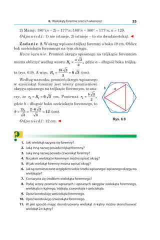 6. Wielokąty foremne oraz ich własności 55
2) Mamy: 180° (n – 2) = 177°n; 180°n – 360° = 177°n; n = 120.
Odpowiedź: 1) nie istnieje, 2) istnieje – to sto dwudziestokąt. ◄
Zadanie 2. W okrąg wpisano trójkąt foremny o boku 18 cm. Oblicz
bok sześciokąta foremnego na tym okręgu.
Rozwiązanie. Promień okręgu opisanego na trójkącie foremnym
można obliczyć według wzoru R
a
3
3
3
= , gdzie a – długość boku trójką-
ta (rys. 6.9). A więc, R3
18 3
3
6 3= = (сm).
Według warunku, promień okręgu wpisanego
w sześciokąt foremny jest równy promieniowi
okręgu opisanego na trójkącie foremnym, to zna-
czy, że r R6 3 6 3= = сm. Ponieważ r
b
6
3
2
= ,
gdzie b – długość boku sześciokąta foremnego, to
b
r
= = =
2
3
2 6 3
3
6
12
.
(сm).
Odpowiedź: 12 сm. ◄
?	1.	 Jaki wielokąt nazywa się foremny?
	2.	 Jaką inną nazwę posiada trójkąt foremny?
	3.	 Jaką inną nazwę posiada czworokąt foremny?
	4.	 Na jakim wielokącie foremnym można opisać okrąg?
	5.	 W jaki wielokąt foremny można wpisać okrąg?
	6.	 Jak są rozmieszczone względem siebie środki wpisanego i opisanego okręgu na
wielokącie?
	7.	 Co nazywa się środkiem wielokąta foremnego?
	 8.	 Podaj wzory promieni wpisanych i opisanych okręgów wielokąta foremnego,
wielokąta n-kątnego, trójkąta, czworokąta i sześciokąta.
	9.	 Opisz konstrukcję sześciokąta foremnego.
	10.	 Opisz konstrukcję czworokąta foremnego.
	11.	 W jaki sposób mając skonstruowany wielokąt n-kątny można skonstruować
wielokąt 2n-kątny?
ab
Rys. 6.9
 