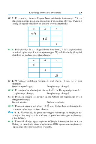 6. Wielokąty foremne oraz ich własności 57
6.12.° Przypuśćmy, że a – długość boku wielokąta foremnego, R і r –
odpowiednio jego promieni opisanego i wpisanego okręgu. Wypełnij
tabelę (długości odcinków są podane w centymetrach):
a R r
6 3
4 3
2
6.13.° Przypuśćmy, że a – długość boku kwadratu, R і r – odpowiednio
promieni opisanego i wpisanego okręgu. Wypełnij tabelę (długości
odcinków są podane w centymetrach):
a R r
8
4
2
6.14.° Wysokość wielokąta foremnego jest równa 15 cm. Ile wynosi
promień:
1) opisanego okręgu; 	 2) wpisanego okręgu?
6.15.° Przekątna kwadratu jest równa 6 2 cm. Ile wynosi promień:
1) opisanego okręgu; 	 2) wpisanego okręgu?
6.16.° Promień okręgu jest równy 12 cm. Oblicz bok wpisanego w ten
okrąg foremnego:
1) sześciokąta; 	 2) dwunastokąta.
6.17.° Promień okręgu jest równy 8 3 сm. Oblicz bok sześciokąta fo-
remnego, opisanego na tym okręgu.
  6.18.° Udowodnij, że promień okręgu opisanego na trójkącie fo-
remnym, jest trzykrotnie większy od promienia okręgu, wpisanego
w ten trójkąt.
6.19.° Promień okręgu opisanego na trójkącie foremnym jest o 4 cm
dłuższy od promienia okręgu wpisanego. Oblicz promienie wpisanego
i opisanego okręgów oraz bok trójkąta.
 