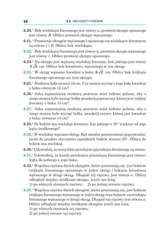 § 2.  WIELOKĄTY FOREMNE58
6.20.° Bok wielokąta foremnego jest równy a, promień okręgu opisanego
jest równy R. Oblicz promień okręgu wpisanego.
6.21.° Promienie okręgów wpisanego i opisanego na wielokącie foremnym
są równe r і R. Oblicz bok wielokąta.
6.22.° Bok wielokąta foremnego jest równy a, promień okręgu wpisanego
jest równy r. Oblicz promień okręgu opisanego.
6.23.° Na okręgu jest wpisany wielokąt foremny, bok jakiego jest równy
4 3  cm. Oblicz bok kwadratu, wpisanego w ten okrąg.
6.24.° W okrąg wpisano kwadrat o boku 6 2 cm. Oblicz bok trójkąta
foremnego opisanego na tym okręgu.
6.25.° Średnica koła wynosi 16 cm. Czy można wyciąć z tego koła kwadrat
o boku równym 12 сm?
6.26.° Jaką najmniejszą średnicę powinno mieć kołowe polano, aby z
niego można było wyciąć belkę przekrój poprzeczny której jest trójkąt
foremny o boku 15 сm?
6.27.° Jaką najmniejszą średnicę powinno mieć kołowe polano, aby z
niego można było wyciąć belkę, przekrój osiowy której jest kwadrat
o boku równym 14 сm?
6.28.•
 Ile boków ma wielokąt foremny, kąt jakiego o 36° większy od jego
kąta środkowego?
6.29.•
 W wielokąt wpisano okrąg. Kąt między promieniami poprowadzo-
nymi do punktu styczności sąsiednich boków wynosi 20°. Oblicz ile
boków ma wielokąt.
6.30.•
 Udowodnij, że wszystkie przekątne pięciokąta foremnego są równe.
6.31.•
 Udowodnij, że każda przekątna pięciokąta foremnego jest równo-
legła do jednego z jego boku.
6.32.•
 Wspólna cięciwa dwóch okręgów, które przecinają się jest bokiem
trójkąta foremnego opisanego w jeden okrąg i bokiem kwadratu
wpisanego w drugi okrąg. Długość tej cięciwy jest równa a. Oblicz
odległość między środkami okręgu, jeżeli one leżą:
1) po różnych stronach cięciwy; 	 2) po jednej stronie cięciwy.
6.33.•
 Wspólna cięciwa dwóch okręgów, które przecinają się, jest bokiem
trójkąta foremnego wpisanego w jeden okrąg oraz bokiem sześciokąta
foremnego wpisanego w drugi okrąg. Długość tej cięciwy jest równa a.
Oblicz odległość między środkami okręgów jeżeli one leżą:
1) po różnych stronach tej cięciwy;
2) po jednej stronie tej cięciwy.
 