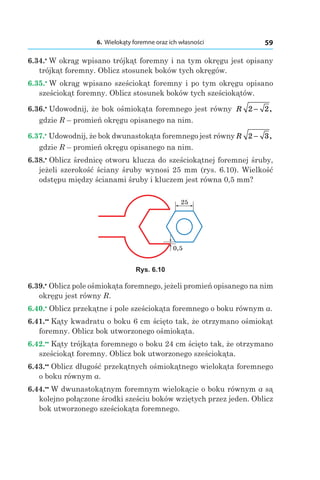 6. Wielokąty foremne oraz ich własności 59
6.34.•
 W okrąg wpisano trójkąt foremny i na tym okręgu jest opisany
trójkąt foremny. Oblicz stosunek boków tych okręgów.
6.35.•
 W okrąg wpisano sześciokąt foremny i po tym okręgu opisano
sześciokąt foremny. Oblicz stosunek boków tych sześciokątów.
6.36.•
 Udowodnij, że bok ośmiokąta foremnego jest równy R 2 2− ,
gdzie R – promień okręgu opisanego na nim.
6.37.•
 Udowodnij, że bok dwunastokąta foremnego jest równy R 2 3− ,
gdzie R – promień okręgu opisanego na nim.
6.38.•
 Oblicz średnicę otworu klucza do sześciokątnej foremnej śruby,
jeżeli szerokość ściany śruby wynosi 25 mm (rys. 6.10). Wielkość
odstępu między ścianami śruby i kluczem jest równa 0,5 mm?
25
0,5
Rys. 6.10
6.39.•
 Oblicz pole ośmiokąta foremnego, jeżeli promień opisanego na nim
okręgu jest równy R.
6.40.•
 Oblicz przekątne i pole sześciokąta foremnego o boku równym a.
6.41.••
 Kąty kwadratu o boku 6 cm ścięto tak, że otrzymano ośmiokąt
foremny. Oblicz bok utworzonego ośmiokąta.
6.42.••
 Kąty trójkąta foremnego o boku 24 cm ścięto tak, że otrzymano
sześciokąt foremny. Oblicz bok utworzonego sześciokąta.
6.43.••
 Oblicz długość przekątnych ośmiokątnego wielokąta foremnego
o boku równym a.
6.44.••
 W dwunastokątnym foremnym wielokącie o boku równym a są
kolejno połączone środki sześciu boków wziętych przez jeden. Oblicz
bok utworzonego sześciokąta foremnego.
 