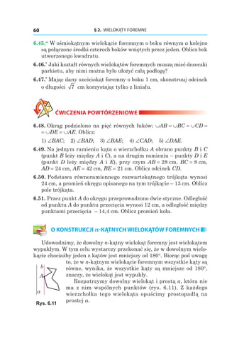 § 2. WIELOKĄTY FOREMNE60
6.45.••
W ośmiokątnym wielokącie foremnym o boku równym a kolejno
są połączone środki czterech boków wziętych przez jeden. Oblicz bok
utworzonego kwadratu.
6.46.*
Jaki kształt równych wielokątów foremnych muszą mieć deseczki
parkietu, aby nimi można było ułożyć całą podłogę?
6.47.*
Mając dany sześciokąt foremny o boku 1 cm, skonstruuj odcinek
o długości 7 сm korzystając tylko z liniału.
ĆWICZENIA POWTÓRZENIOWE
6.48. Okrąg podzielono na pięć równych łuków: ∪AB = ∪BC = ∪CD =
= ∪DE = ∪AE. Oblicz:
1) ∠BAC; 2) ∠BAD; 3) ∠BAE; 4) ∠CAD; 5) ∠DAE.
6.49. Na jednym ramieniu kąta o wierzchołku A obrano punkty B і C
(punkt B leży między A і C), a na drugim ramieniu – punkty D і E
(punkt D leży między A і E), przy czym AB = 28 сm, BC = 8 сm,
AD = 24 сm, AE = 42 сm, BE = 21 cm. Oblicz odcinek CD.
6.50. Podstawa równoramiennego rozwartokątnego trójkąta wynosi
24 cm, a promień okręgu opisanego na tym trójkącie – 13 cm. Oblicz
pole trójkąta.
6.51. Przez punkt A do okręgu przeprowadzono dwie styczne. Odległość
od punktu A do punktu przecięcia wynosi 12 сm, a odległość między
punktami przecięcia – 14,4 сm. Oblicz promień koła.
O KONSTRUKCJI n-KĄTNYCH WIELOKĄTÓW FOREMNYCH
Udowodnimy, że dowolny n-kątny wielokąt foremny jest wielokątem
wypukłym. W tym celu wystarczy przekonać się, że w dowolnym wielo-
kącie chociażby jeden z kątów jest mniejszy od 180°. Biorąc pod uwagę
to, że w n-kątnym wielokącie foremnym wszystkie kąty są
równe, wynika, że wszystkie kąty są mniejsze od 180°,
znaczy, że wielokąt jest wypukły.
Rozpatrzymy dowolny wielokąt i prostą a, która nie
ma z nim wspólnych punktów (rys. 6.11). Z każdego
wierzchołka tego wielokąta opuścimy prostopadłą na
prostej a.
A
a
b
Rys. 6.11
 