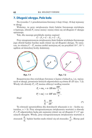 § 2.  WIELOKĄTY FOREMNE62
7. Długość okręgu. Pole koła
Na rysunku 7.1 przedstawiono foremny 4-kąt; 8-kąt, 16-kąt wpisany
w okrąg.
Widzimy, że przy zwiększeniu ilości boków foremnego wielokąta
n‑kątnego, obwód Pn coraz mniej i mniej różni się od długości C okręgu
opisanego.
Tak, dla naszego przykładu można zapisać:
C – P4 > C – P8 > C – P16.
Przy nieograniczonym zwiększeniu ilości boków wielokąta foremnego
jego obwód będzie bardzo mało różnić się od długości okręgu. To ozna-
cza, że różnicę C – Pn można zrobić mniejszą od, na przykład 10–6
, 10–9
i
ogółem od dowolnej liczby dodatniej.
O
R′
an
R
a′n
Rys. 7.1 Rys. 7.2
Rozpatrzymy dwa wielokąty foremne n-kątne o bokach an і an′ , wpisa-
nych w okręgi, promienie których odpowiednio są równe R і R′ (rys. 7.2).
Wtedy ich obwody Pn і Pn′ można obliczyć według wzorów
P na n Rn n
n
= =
1 °. sin ,2
80
′ = ′ = ′
1 °
P na n Rn n
n
. sin .2
80
Stąd
	
P
P
R
R
n
n
′ ′
=
2
2
. 	 (*)
Ta równość sprawiedliwa dla dowolnych własności n (n – liczba na-
turalna, n l 3). Przy nieograniczonym zwiększeniu wartości n obwody
Pn i Pn′ odpowiednio będą jak najmniej różnić się od długości C і C′ opi-
sanych okręgów. Wtedy, przy nieograniczonym zwiększeniu wartości n
stosunek
P
P
n
n
′
będzie bardzo mało różnić się od stosunku
C
C′
. Biorąc pod
 