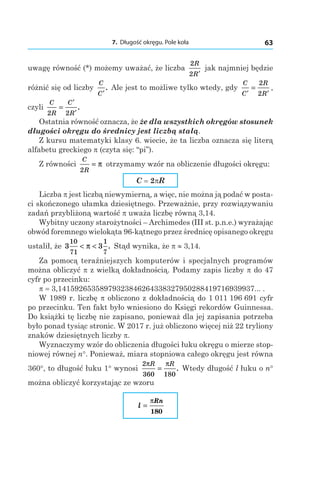7. Długość okręgu. Pole koła 63
uwagę równość (*) możemy uważać, że liczba
2
2
R
R′
jak najmniej będzie
różnić się od liczby
C
C′
. Ale jest to możliwe tylko wtedy, gdy
C
C
R
R′ ′
=
2
2
,
czyli
C
R
C
R2 2
=
′
′
.
Ostatnia równość oznacza, że że dla wszystkich okręgów stosunek
długości okręgu do średnicy jest liczbą stałą.
Z kursu matematyki klasy 6. wiecie, że ta liczba oznacza się literą
alfabetu greckiego p (czyta się: “pi”).
Z równości
C
R2
= π otrzymamy wzór na obliczenie długości okręgu:
C = 2pR
Liczba p jest liczbą niewymierną, a więc, nie można ją podać w posta-
ci skończonego ułamka dziesiętnego. Przeważnie, przy rozwiązywaniu
zadań przybliżoną wartość p uważa liczbę równą 3,14.
Wybitny uczony starożytności – Archimedes (III st. p.n.e.) wyrażając
obwód foremnego wielokąta 96-kątnego przez średnicę opisanego okręgu
ustalił, że 3 3
10
71
1
7
< <π . Stąd wynika, że p ≈ 3,14.
Za pomocą teraźniejszych komputerów i specjalnych programów
można obliczyć p z wielką dokładnością. Podamy zapis liczby p do 47
cyfr po przecinku:
p = 3,14159265358979323846264338327950288419716939937... .
W 1989 r. liczbę p obliczono z dokładnością do 1 011 196 691 cyfr
po przecinku. Ten fakt było wniesiono do Księgi rekordów Guinnessa.
Do książki tę liczbę nie zapisano, ponieważ dla jej zapisania potrzeba
było ponad tysiąc stronic. W 2017 r. już obliczono więcej niż 22 tryliony
znaków dziesiętnych liczby p.
Wyznaczymy wzór do obliczenia długości łuku okręgu o mierze stop-
niowej równej n°. Ponieważ, miara stopniowa całego okręgu jest równa
360°, to długość łuku 1° wynosi
2
360 180
π πR R
= . Wtedy długość l łuku o n°
można obliczyć korzystając ze wzoru
l
Rn
=
π
180
 