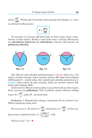 7. Długość okręgu. Pole koła 65
równe
πR
2
360
. Wtedy pole S wycinka zawierającego łuk okręgu o n°, moż-
na obliczyć według wzoru
S
R n
=
π
2
360
Na rysunku 7.5 cięciwa AB dzieli koło na dwie części, które zama-
lowane w różne kolory. Każda z części koła wraz z cięciwą AB nazywa
się odcinkiem kołowym lub odcinkiem. Cięciwa AB nazywa się
podstawą odcinka.
O
A B
O
A B
O
A B
Rys. 7.4 Rys. 7.5 Rys. 7.6
Aby obliczyć pole odcinka pomalowanego w różowy kolor (rys. 7.6)
należy od pola wycinka, który zawiera cięciwę AB, odjąć pole trójkąta
AOB (punkt O – środek koła). Aby znaleźć pole odcinka pomalowany w
błękitny kolor należy do pola wycinka, który nie zawiera cięciwę AB,
dodać pole trójkąta AOB.
Jeżeli cięciwa AB jest średnicą koła, to ona dzieli koło na dwie części,
które nazywa się półkolami. Pole S półkola można obliczyć według
wzoru S
R
=
π
2
2
, gdzie R – promień kola.
Zadanie 1. Długość łuku okręgu o promieniu 25 cm, wynosi  cm.
Oblicz stopniową miarę łuku.
Rozwiązanie. Ze wzoru l
Rn
=
π
180
otrzymamy n
l
R
=
180
π
. A więc szu-
kana miara stopniowa łuku n° =




°
= °
180
25
7 2
π
π .
, .
Odpowiedź: 7,2°. ◄
 