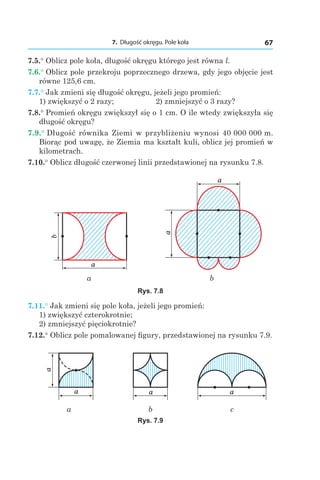 7. Długość okręgu. Pole koła 67
7.5.° Oblicz pole koła, długość okręgu którego jest równa l.
7.6.° Oblicz pole przekroju poprzecznego drzewa, gdy jego objęcie jest
równe 125,6 cm.
7.7.° Jak zmieni się długość okręgu, jeżeli jego promień:
1) zwiększyć o 2 razy;	 2) zmniejszyć o 3 razy?
7.8.° Promień okręgu zwiększył się o 1 cm. O ile wtedy zwiększyła się
długość okręgu?
7.9.° Długość równika Ziemi w przybliżeniu wynosi 40 000 000 m.
Biorąc pod uwagę, że Ziemia ma kształt kuli, oblicz jej promień w
kilometrach.
7.10.° Oblicz długość czerwonej linii przedstawionej na rysunku 7.8.
b
a
a
a
a b
Rys. 7.8
7.11.° Jak zmieni się pole koła, jeżeli jego promień:
1) zwiększyć czterokrotnie;
2) zmniejszyć pięciokrotnie?
7.12.° Oblicz pole pomalowanej figury, przedstawionej na rysunku 7.9.
a
a
a a
a b c
Rys. 7.9
 