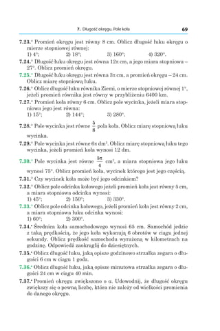 7. Długość okręgu. Pole koła 69
7.23.° Promień okręgu jest równy 8 cm. Oblicz długość łuku okręgu o
mierze stopniowej równej:
1) 4°;	 2) 18°; 	 3) 160°; 	 4) 320°.
7.24.° Długość łuku okręgu jest równa 12p cm, a jego miara stopniowa –
27°. Oblicz promień okręgu.
7.25.° Długość łuku okręgu jest równa 3p cm, a promień okręgu – 24 cm.
Oblicz miarę stopniową łuku.
7.26.° Oblicz długość łuku równika Ziemi, o mierze stopniowej równej 1°,
jeżeli promień równika jest równy w przybliżeniu 6400 km.
7.27.° Promień koła równy 6 cm. Oblicz pole wycinka, jeżeli miara stop-
niowa jego jest równa:
1) 15°; 	 2) 144°; 	 3) 280°.
7.28.° Pole wycinka jest równe
5
8
pola koła. Oblicz miarę stopniową łuku
wycinka.
7.29.° Pole wycinka jest równe 6p dm2
. Oblicz miarę stopniową łuku tego
wycinka, jeżeli promień koła wynosi 12 dm.
7.30.° Pole wycinka jest równe
5
4
π
cm2
, a miara stopniowa jego łuku
wynosi 75°. Oblicz promień koła, wycinek którego jest jego częścią.
7.31.° Czy wycinek koła może być jego odcinkiem?
7.32.° Oblicz pole odcinka kołowego jeżeli promień koła jest równy 5 cm,
a miara stopniowa odcinka wynosi:
1) 45°; 	 2) 150°; 	 3) 330°.
7.33.° Oblicz pole odcinka kołowego, jeżeli promień koła jest równy 2 cm,
a miara stopniowa łuku odcinka wynosi:
1) 60°; 	 2) 300°.
7.34.•
 Średnica koła samochodowego wynosi 65 cm. Samochód jedzie
z taką prędkością, że jego koła wykonują 6 obrotów w ciągu jednej
sekundy. Oblicz prędkość samochodu wyrażoną w kilometrach na
godzinę. Odpowiedź zaokrąglij do dziesiętnych.
7.35.•
 Oblicz długość łuku, jaką opisze godzinowo strzałka zegara o dłu-
gości 6 cm w ciągu 1 godz.
7.36.•
 Oblicz długość łuku, jaką opisze minutowa strzałka zegara o dłu-
gości 24 cm w ciągu 40 min.
7.37.•
 Promień okręgu zwiększono o a. Udowodnij, że długość okręgu
zwiększy się o pewną liczbę, która nie zależy od wielkości promienia
do danego okręgu.
 