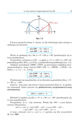 1. Sinus, kosinus i tangens kąta od 0° do 180° 7
Rys. 1.4
Z kursu geometrii klasy 8. wiecie, że dla dowolnego kąta ostrego a
spełniają się równości:
sin (90° – a) = cos a,
cos (90° – a) = sin a
Wzory te spełniają się i dla a = 0° i dla a = 90° (przekonajcie się w
tym samodzielnie).
Przypuśćmy, że kątom a і 180° – a, gdzie a ≠ 0°, a ≠ 90° і a ≠ 180°, od-
powiadają punkty M (x1; y1) і N (x2; y2) jednostkowego półokręgu (rys. 1.4).
Trójkąty prostokątne OMM1 і ONN1 są przystające względem prze-
ciwprostokątnej i kącie ostrym (OM = ON = 1, ∠MOM1 = ∠NON1 = a).
Stąd y2 = y1 і x2 = –x1. A więc,
sin (180° – a) = sin a,
cos (180° – a) = –cos a
Przekonajcie się samodzielnie, że te równości są prawdziwe dla a = 0°,
a = 90°, a = 180°.
Jeżeli a – kąt ostry, jak wiecie z kursu geometrii klasy 8., to spełnia
się tożsamość, która nazywa się podstawową trygonometryczną
tożsamością:
sin2 
a + cos2 
a = 1
Równość ta spełnia się dla a = 0°, a = 90°, a = 180° (przekonajcie się
w tym samodzielnie).
Przypuśćmy, że a – kąt rozwarty. Wtedy kąt 180° – a jest kątem
ostrym. Otrzymamy:
sin2
 a + cos2
 a = (sin (180° – a))2
 + (–cos (180° – a))2
 =
= sin2
 (180° – a) + cos2 
 (180° – a) = 1.
A więc, równość sin2
 a + cos2
 a = 1 spełnia się dla wszystkich
0 180° °m mα .
 