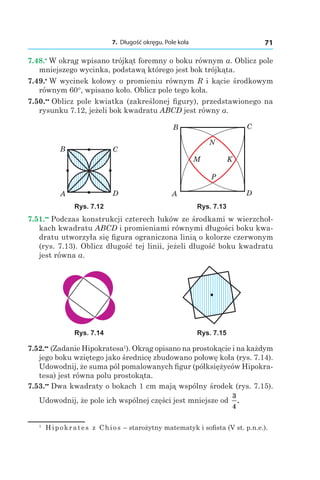 7. Długość okręgu. Pole koła 71
7.48.•
 W okrąg wpisano trójkąt foremny o boku równym a. Oblicz pole
mniejszego wycinka, podstawą którego jest bok trójkąta.
7.49.•
 W wycinek kołowy o promieniu równym R i kącie środkowym
równym 60°, wpisano koło. Oblicz pole tego koła.
7.50.••
 Oblicz pole kwiatka (zakreślonej figury), przedstawionego na
rysunku 7.12, jeżeli bok kwadratu ABCD jest równy a.
A
B Ñ
D A
B C
D
M
N
K
P
Rys. 7.12 Rys. 7.13
7.51.••
 Podczas konstrukcji czterech łuków ze środkami w wierzchoł-
kach kwadratu ABCD i promieniami równymi długości boku kwa-
dratu utworzyła się figura ograniczona linią o kolorze czerwonym
(rys. 7.13). Oblicz długość tej linii, jeżeli długość boku kwadratu
jest równa a.
Rys. 7.14 Rys. 7.15
7.52.••
 (Zadanie Hipokratesa1
). Okrąg opisano na prostokącie i na każdym
jego boku wziętego jako średnicę zbudowano połowę koła (rys. 7.14).
Udowodnij, że suma pól pomalowanych figur (półksiężyców Hipokra-
tesa) jest równa polu prostokąta.
7.53.••
 Dwa kwadraty o bokach 1 cm mają wspólny środek (rys. 7.15).
Udowodnij, że pole ich wspólnej części jest mniejsze od
3
4
.
1
  Hipokrates z Chios – starożytny matematyk i sofista (V st. p.n.e.).
 