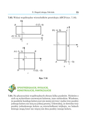 7. Długość okręgu. Pole koła 73
7.63. Wskaż współrzędne wierzchołków prostokąta ABCD (rys. 7.16).
x
y
B C (7; 4)
A(–2; 1) D
0
x
y
B
C (2; –2)D
0
A (–1; 1)
а
c
b
x
y
CB (–4; 3)
D (–1; –5)A
0
Rys. 7.16
	 SPOSTRZEGAJCIE, RYSUJCIE,
KONSTRUUJCIE, FANTAZJUJCIE
7.64. Na płaszczyźnie współrzędnych obrano kilka punktów. Niektóre z
nich są wykreślone czerwonym kolorem, inne niebieskim. Wiadomo,
że punktów każdego koloru jest nie mniej niż trzy i żadne trzy punkty
jednego koloru nie leżą na jednej prostej. Udowodnij, że dowolne trzy
punkty jednakowego koloru są wierzchołkami trójkąta, na bokach
którego mogą leżeć nie więcej niż dwa punkty innego koloru.
 