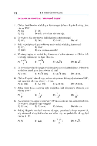 § 2.  WIELOKĄTY FOREMNE74
ZADANIA TESTOWE N2“SPRAWDŹ SIEBIE”
1. 	Oblicz ilość boków wielokąta foremnego, jeden z kątów którego jest
równy 170°.
A) 30;	 C) 36;
B) 32;	 D) taki wielokąt nie istnieje.
2. 	Ile wynosi kąt środkowy dziesięciokąta foremnego?
А) 18°;	 B) 36°;	 C) 144°;	 D) 10°.
3. 	Jaki największy kąt środkowy może mieć wielokąt foremny?
A) 90°;	 В) 150°;
B) 120°;	 D) nie można określić.
4. 	W okrąg wpisano sześciokąt foremny o boku równym a. Oblicz bok
trójkąta opisanego na tym okręgu.
A)
a 3
3
;	 B)
a 3
2
;	 C) a 3 ; 	 D) 2 3a .
5. 	Ile wynosi promień okręgu wpisanego w sześciokąt foremny, w którym
mniejsza przekątna jest równa 12 сm?
A) 6 сm;	 B) 6 3 сm;	 C) 2 3 сm;	 D) 12 сm.
6. 	Oblicz długość łuku okręgu, miara stopniowa którego jest równa 207°,
zaś promień okręgu równy – 4 сm.
A) 23 сm;	 B) 4,6 сm;	 C) 23p сm;	 D) 4,6p сm.
7. 	Jaką część koła stanowi pole wycinka, kąt środkowy którego jest
równy 140°?
A)
7
9
;	 B)
7
12
; 	 C)
7
15
; 	 D)
7
18
.
8. 	Kąt wpisany w okrąg jest równy 40° opiera się na łuk o długości 8 cm.
Ile wynosi długość tego okręgu?
A) 72 cm;	 B) 72p cm;	 C) 36 cm;	 D) 36p cm.
9. 	Jakiej długości ma być cięciwa okręgu, promień którego wynosi R,
aby stosunek długości łuków, na które cięciwa podzieliła okrąg, był
równy 2 : 1?
A) R;	 B) 2R;	 C)
R 3
2
; 	 D) R 3.
 