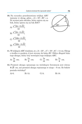75Zadania testowe N2„Sprawdź siebie”
10. Na rysunku przedstawiono trójkąt ABC
wpisany w okrąg, gdzie, ∠A = 30°, BC = a.
Ile wynosi pole odcinka, który opiera się na
bok, który opiera się na łuk BAC?
A)
a
2
2 3 3
12
π +( );
B)
a
2
2 3 3
12
π −( );
C)
a
2
10 3 3
12
π +( );
D)
a
2
10 3 3
12
π −( ).
11. W trójkącie ABC wiadomo, że ∠A = 20°, ∠C = 30°, AC = 14 cm. Okrąg
o środku w punkcie A jest styczny do boku BC. Oblicz długość łuku
tego okręgu, który leży wewnątrz tego trójkąta ABC.
A)
7
18
π
cm;	 B)
7
9
π
cm;	 C)
7
12
π
cm;	 D)
7
6
π
cm.
12. Promień okręgu opisanego na wielokącie foremnym jest równy
6 3  cm, zaś promień okręgu wpisanego w niego – 9 cm. Ile boków
posiada wielokąt?
A) 6;	 B) 12;	 C) 9;	 D) 18.
A
B
C
a
30°
 
