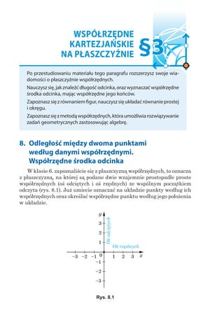 WSPÓŁRZĘDNE
KARTEZJAŃSKIE
NA PŁASZCZYŹNIE
Po przestudiowaniu materiału tego paragrafu rozszerzysz swoje wia-
domości o płaszczyźnie współrzędnych.
Nauczyszsię,jakznaleźćdługośćodcinka,orazwyznaczaćwspółrzędne
środka odcinka, mając współrzędne jego końców.
Zapoznaszsięzrównaniemfigur,nauczyszsięukładaćrównanieprostej
i okręgu.
Zapoznaszsięzmetodąwspółrzędnych,któraumożliwiarozwiązywanie
zadań geometrycznych zastosowując algebrę.
§3
8. 	Odległość między dwoma punktami
według danymi współrzędnymi.
Współrzędne środka odcinka
W klasie 6. zapoznaliście się z płaszczyzną współrzędnych, to oznacza
z płaszczyzną, na której są podane dwie wzajemnie prostopadłe proste
współrzędnych (oś odciętych i oś rzędnych) ze wspólnym początkiem
odczyta (rys. 8.1). Już umiecie oznaczać na układzie punkty według ich
współrzędnych oraz określać współrzędne punktu według jego położenia
w układzie.
Rys. 8.1
Ośodciętych
Oś rzędnych
 