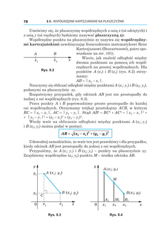 § 3.  WSPÓŁRZĘDNE KARTEZJAŃSKIE NA PŁASZCZYŹNIE78
Umówimy się, że płaszczyznę współrzędnych z osią x (oś odciętych) i
z osią y (oś rzędnych) będziemy nazywać płaszczyzną xy.
Współrzędne punktu na płaszczyźnie xy nazywa się współrzędny-
mi kartezjańskimi zawdzięczając francuskiemu matematykowi Rene
Kartezjuszowi (Descartesowi), patrz opo-
wiadanie na str. 101).
Wiecie, jak znaleźć odległość między
dwoma punktami za pomocą ich współ-
rzędnych na prostej współrzędnych. Dla
punktów A (x1) і  B (x2) (rys. 8.2) otrzy-
mamy:
AB = | x2 – x1 |.
Nauczymy się obliczać odległość między punktami A (x1; y1) і B (x2; y2),
podanymi na płaszczyźnie xy.
Rozpatrzymy przypadek, gdy odcinek AB jest nie prostopadły do
żadnej z osi współrzędnych (rys. 8.3).
Przez punkty A i B poprowadzimy proste prostopadłe do każdej
osi współrzędnych. Otrzymamy trójkąt prostokątny ACB, w którym
BC = | x2 – x1 |, AC = | y2 – y1 |. Stąd AB2
 = BC2
 + AC2
 = | x2 – x1 |2
 +
+  | y2 – y1 |2
 = (x2 – x1)2
 + (y2 – y1)2
.
Wtedy wzór na obliczenie odległości między punktami A (x1; y1)
і B (x2; y2) można podać w postaci:
AB x x y y= − + −( ) ( )2 1
2
2 1
2
Udowodnij samodzielnie, że wzór ten jest prawdziwy i dla przypadku,
kiedy odcinek AB jest prostopadły do jednej z osi współrzędnych.
Przypuśćmy, że A (x1; y1) і B (x2; y2) – punkty na płaszczyźnie xy.
Znajdziemy współrzędne (x0; y0) punktu M – środka odcinka AB.
x2x1
y2
y1
0 x
y
A (x1
; y1
)
B (x2
; y2
)
C
0 x
y
A ; y1x1 )(
; y2x2 )(B
x1 x2
M
x0
A1 M1 B1
Rys. 8.3 Rys. 8.4
x2x1
x
A B
Rys. 8.2
 