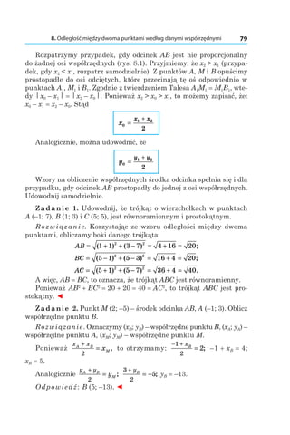 8. Odległość między dwoma punktami według danymi współrzędnymi 79
Rozpatrzymy przypadek, gdy odcinek AB jest nie proporcjonalny
do żadnej osi współrzędnych (rys. 8.1). Przyjmiemy, że x2 > x1 (przypa-
dek, gdy x2 < x1, rozpatrz samodzielnie). Z punktów A, M і B opuścimy
prostopadłe do osi odciętych, które przecinają tę oś odpowiednio w
punktach A1, M1 і B1. Zgodnie z twierdzeniem Talesa A1M1 = M1B1, wte-
dy | x0 – x1 | = | x2 – x0 |. Ponieważ x2 > x0 > x1, to możemy zapisać, że:
x0 – x1 = x2 – x0. Stąd
x
x x
0
1 2
2
=
+
Analogicznie, można udowodnić, że
y
y y
0
1 2
2
=
+
Wzory na obliczenie współrzędnych środka odcinka spełnia się i dla
przypadku, gdy odcinek AB prostopadły do jednej z osi współrzędnych.
Udowodnij samodzielnie.
Zadanie 1. Udowodnij, że trójkąt o wierzchołkach w punktach
A (–1; 7), B (1; 3) і C (5; 5), jest równoramiennym i prostokątnym.
Rozwiązanie. Korzystając ze wzoru odległości między dwoma
punktami, obliczamy boki danego trójkąta:
AB = + + − = + =( ) ( ) ;1 1 3 7 4 16 202 2
BC = − + − = + =( ) ( ) ;5 1 5 3 16 4 202 2
AC = + + − = + =( ) ( ) .5 1 5 7 36 4 402 2
A więc, AB = BC, to oznacza, że trójkąt ABC jest równoramienny.
Ponieważ AB2
 + BC2
 = 20 + 20 = 40 = AC2
, to trójkąt ABC jest pro-
stokątny. ◄
Zadanie 2. Punkt M (2; –5) – środek odcinka AB, A (–1; 3). Oblicz
współrzędne punktu B.
Rozwiązanie. Oznaczymy (xB; yB) – współrzędne punktu B, (xA; yA) –
współrzędne punktu A, (xM; yM) – współrzędne punktu M.
Ponieważ
x xA B
Mx
+
=
2
, to otrzymamy:
− +
=
1
2
2
xB
; –1 + xB = 4;
xB = 5.
Analogicznie
y yA B
My
+
=
2
;
3
2
5
+
= −
yB
; yB = –13.
Odpowiedź: B (5; –13). ◄
 