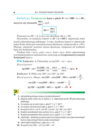 § 1.  ROZWIĄZYWANIE TRÓJKĄTÓW8
Definicja. Tangensem kąta a, gdzie 0 180° °m mα і a ≠ 90°,
nazywa się stosunek
sin
cos
,
α
α
czyli
tg
sin
cos
α =
α
α
Ponieważ cos 90° = 0, to tg a nie określony dla a = 90°.
Oczywiście, że każdemu kątowi a ( )0 180° °m mα odpowiada jeden
punkt jednostkowego półokręgu. A więc, każdemu kątowi a odpowiada
jedna liczba, która jest wartością sinusa (kosinusa, tangensa dla a ≠ 90°).
Dlatego, zależność wartości sinusa (kosinusa, tangensa) od wielkości
kąta jest funkcjonalną.
Funkcje f (a) = sin a, g (a) = cos a, h (a) = tg a, które odpowiadają
tym funkcjonalnym zależnościom, nazywają się trygonometrycznymi
funkcjami kąta a.
  Zadanie 1. Udowodnij, że tg (180° – a) = –tg a.
Rozwiązanie
tg ( ) tg
sin ( )
cos ( )
sin
cos
sin
cos
180
180
180
° − = = = − = −
° −
° − −
α α
α
α
α
α
α
α
.. ◄
Zadanie 2. Oblicz sin 120°, cos 120°, tg 120°.
Rozwiązanie. Mamy: sin sin ( ) sin ;120 180 60 60
3
2
° = ° − ° = ° =
cos cos ( ) cos ;120 180 60 60
1
2
° = ° − ° = − ° = −
tg tg ( ) tg .120 180 60 60 3° = ° − ° = − ° = − ◄
?	1.	 Jaki półokrąg okręgu nazywa się jednostkowym?
	2.	 Objaśnij kiedy mówi się, że kątowi a 2. odpowiada punkt M jednostkowego
półokręgu.
	3.	 Co nazywa się sinusem kąta a, gdy 0° m α m 180°?
	4.	 Co nazywa się kosinusem kąta a, gdy 0° m α m 180°?
	5.	 Ile wynosi sin 0°, cos 0°, sin 90°, cos 90°, sin 180°, cos 180°?
	6.	 W jakich przedziałach leżą wartości sin a, gdy 0° m α m 180°?
	7.	 W jakich przedziałach leżą wartości cos a, gdy 0° m α m 180°?
	8.	 Jakąliczbą–dodatniączyujemnąjestsinuskątaostrego?sinuskątarozwartego?
kosinus kąta ostrego? kosinus kąta rozwartego?
	9.	 Jakim kątem będzie kąt a, gdy cos a < 0?
	10.	 Ile wynosi sin (180° – a)? cos (180° – a)?
 