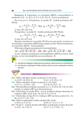 § 3.  WSPÓŁRZĘDNE KARTEZJAŃSKIE NA PŁASZCZYŹNIE80
Zadanie 3. Udowodnij, że czworokąt ABCD o wierzchołkach w
punktach A (2; –1), B (1; 3), C (–3; 2) і D (–2; –2) jest prostokątem.
Rozwiązanie. Przypuśćmy, że punkt M – środek przekątnej AC.
Wtedy
xM
A Cx x
= = = −
+ −
2
2 3
2
0 5, ; yM
A Cy y
= = =
+ − +
2
1 2
2
0 5, .
A więc, M (–0,5; 0,5).
Przypuśćmy, że punkt K – środek przekątnej BD. Wtedy
xK
B Dx x
= = = −
+ −
2
1 2
2
0 5, ; yK
B Dy y
= = =
+ −
2
3 2
2
0 5, .
A więc, K (–0,5; 0,5).
Możemy wnioskować, że punkty M і K to ten sam punkt, a oznacza to
że przekątne czworokąta ABCD mają wspólny punkt. Stąd wnioskujemy,
że czworokąt ABCD – równoległobok.
Obliczamy długość przekątnych równoległoboku:
AC = − − + + =( ) ( ) ,3 2 2 1 342 2
BD = − − + − − =( ) ( ) .2 1 2 3 342 2
A więc, długości przekątnych równoległoboku ABCD są równe. Stąd
wynika, że ten równoległobok jest prostokątem. ◄
?	1.	 Jakobliczyćodległośćmiędzydanymipunktami,jeżelisąznaneichwspółrzędne?
	2.	 Jak obliczyć współrzędne środka odcinka, jeżeli są znane współrzędne końców
odcinka?
ĆWICZENIA
8.1.° Oblicz odległość między punktami A і B, jeżeli:
1) A (10; 14), B (5; 2);	 2) A (–1; 2), B (4; –3).
8.2.° Oblicz odległość między punktami C і D, jeżeli:
1) C (–2; –4), D (4; –12);	 2) C (6; 3), D (7; –1).
8.3.° Wierzchołkami trójkąta są punkty A (–1; 3), B (5; 9), C (6; 2). Udo-
wodnij, że trójkąt ABC jest równoramienny.
8.4.° Udowodnij, że punkt M (0; –1) jest środkiem okręgu opisanego na
trójkącie ABC, jeżeli A (6; –9), B (–6; 7), C (8; 5).
8.5.° Udowodnij, że kąty B i C w trójkącie ABC są równe, jeżeli A (5; –7),
B (–3; 8), C (–10; –15).
8.6.° Oblicz współrzędne środka odcinka BC, jeżeli:
1) B (5; 4), C (3; 2);	 2) B (–2; –1), C (–1; 7).
8.7.° Punkt C – środek odcinka AB. Oblicz współrzędne punktu B, jeżeli:
1) A (3; –4), C (2; 1);	 2) A (–1; 1), C (0,5; –1).
 