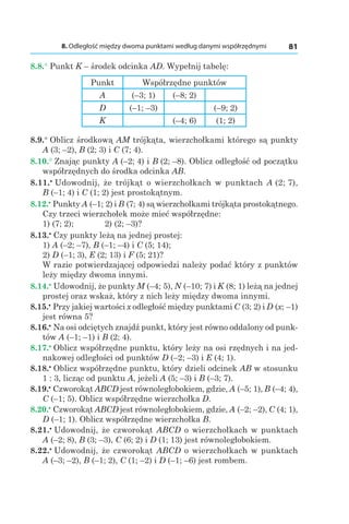 8. Odległość między dwoma punktami według danymi współrzędnymi 81
8.8.° Punkt K – środek odcinka AD. Wypełnij tabelę:
Punkt Współrzędne punktów
A (–3; 1) (–8; 2)
D (–1; –3) (–9; 2)
K (–4; 6) (1; 2)
8.9.° Oblicz środkową AM trójkąta, wierzchołkami którego są punkty
A (3; –2), B (2; 3) і C (7; 4).
8.10.° Znając punkty A (–2; 4) і B (2; –8). Oblicz odległość od początku
współrzędnych do środka odcinka AB.
8.11.•
 Udowodnij, że trójkąt o wierzchołkach w punktach A (2; 7),
B (–1; 4) і C (1; 2) jest prostokątnym.
8.12.•
 Punkty A (–1; 2) і B (7; 4) są wierzchołkami trójkąta prostokątnego.
Czy trzeci wierzchołek może mieć współrzędne:
1) (7; 2); 	 2) (2; –3)?
8.13.•
 Czy punkty leżą na jednej prostej:
1) A (–2; –7), B (–1; –4) і C (5; 14);
2) D (–1; 3), E (2; 13) і F (5; 21)?
W razie potwierdzającej odpowiedzi należy podać który z punktów
leży między dwoma innymi.
8.14.•
 Udowodnij, że punkty M (–4; 5), N (–10; 7) і K (8; 1) leżą na jednej
prostej oraz wskaż, który z nich leży między dwoma innymi.
8.15.•
 Przy jakiej wartości x odległość między punktami C (3; 2) і D (x; –1)
jest równa 5?
8.16.•
 Na osi odciętych znajdź punkt, który jest równo oddalony od punk-
tów A (–1; –1) і B (2; 4).
8.17.•
 Oblicz współrzędne punktu, który leży na osi rzędnych i na jed-
nakowej odległości od punktów D (–2; –3) і E (4; 1).
8.18.•
 Oblicz współrzędne punktu, który dzieli odcinek AB w stosunku
1 : 3, licząc od punktu A, jeżeli A (5; –3) і B (–3; 7).
8.19.•
 Czworokąt ABCD jest równoległobokiem, gdzie, A (–5; 1), B (–4; 4),
C (–1; 5). Oblicz współrzędne wierzchołka D.
8.20.•
 Czworokąt ABCD jest równoległobokiem, gdzie, A (–2; –2), C (4; 1),
D (–1; 1). Oblicz współrzędne wierzchołka B.
8.21.•
 Udowodnij, że czworokąt ABCD o wierzchołkach w punktach
A (–2; 8), B (3; –3), C (6; 2) і D (1; 13) jest równoległobokiem.
8.22.•
 Udowodnij, że czworokąt ABCD o wierzchołkach w punktach
A (–3; –2), B (–1; 2), C (1; –2) і D (–1; –6) jest rombem.
 