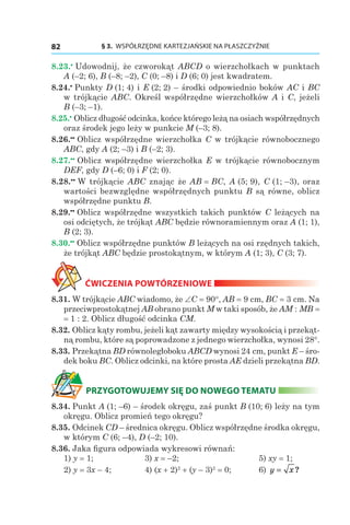 § 3.  WSPÓŁRZĘDNE KARTEZJAŃSKIE NA PŁASZCZYŹNIE82
8.23.•
 Udowodnij, że czworokąt ABCD o wierzchołkach w punktach
A (–2; 6), B (–8; –2), C (0; –8) і D (6; 0) jest kwadratem.
8.24.•
 Punkty D (1; 4) і E (2; 2) – środki odpowiednio boków AC i BC
w trójkącie ABC. Określ współrzędne wierzchołków A і C, jeżeli
B (–3; –1).
8.25.•
 Oblicz długość odcinka, końce którego leżą na osiach współrzędnych
oraz środek jego leży w punkcie M (–3; 8).
8.26.••
 Oblicz współrzędne wierzchołka C w trójkącie równobocznego
ABC, gdy A (2; –3) і B (–2; 3).
8.27.••
 Oblicz współrzędne wierzchołka E w trójkącie równobocznym
DEF, gdy D (–6; 0) і F (2; 0).
8.28.••
 W trójkącie ABC znając że AB = BC, A (5; 9), C (1; –3), oraz
wartości bezwzględne współrzędnych punktu B są równe, oblicz
współrzędne punktu B.
8.29.••
 Oblicz współrzędne wszystkich takich punktów C leżących na
osi odciętych, że trójkąt ABC będzie równoramiennym oraz A (1; 1),
B (2; 3).
8.30.••
 Oblicz współrzędne punktów B leżących na osi rzędnych takich,
że trójkąt ABC będzie prostokątnym, w którym A (1; 3), C (3; 7).
ĆWICZENIA POWTÓRZENIOWE
8.31. W trójkącie ABC wiadomo, że ∠C = 90°, AB = 9 сm, BC = 3 сm. Na
przeciwprostokątnej AB obrano punkt M w taki sposób, że AM : MB =
= 1 : 2. Oblicz długość odcinka CM.
8.32. Oblicz kąty rombu, jeżeli kąt zawarty między wysokością i przekąt-
ną rombu, które są poprowadzone z jednego wierzchołka, wynosi 28°.
8.33. Przekątna BD równoległoboku ABCD wynosi 24 сm, punkt E – śro-
dek boku BC. Oblicz odcinki, na które prosta AE dzieli przekątna BD.
PRZYGOTOWUJEMY SIĘ DO NOWEGO TEMATU
8.34. Punkt A (1; –6) – środek okręgu, zaś punkt B (10; 6) leży na tym
okręgu. Oblicz promień tego okręgu?
8.35. Odcinek CD – średnica okręgu. Oblicz współrzędne środka okręgu,
w którym C (6; –4), D (–2; 10).
8.36. Jaka figura odpowiada wykresowi równań:
1) y = 1;	 3) x = –2;			 5) xy = 1;
2) y = 3x – 4;	 4) (x + 2)2
 + (y – 3)2
 = 0;	 6) y x= ?
 