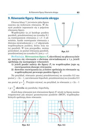 9. Równanie figury. Równanie okręgu 83
9. Równanie figury. Równanie okręgu
Z kursu klasy 7. już wiecie jaka figura
nazywa się wykresem równania. W da-
nym punkcie zapoznacie się z pojęciem
równania figury.
Współrzędne (x; y) każdego punktu
paraboli, przedstawionej na rysunku 9.1
są rozwiązaniem równania y = x2
. I od-
wrotnie, każde rozwiązanie równania z
dwiema niewiadomymi y = x2
odpowiada
współrzędnym punktu, który leży na
tej paraboli. W tym przypadku, można
powiedzieć, że postać równania paraboli,
przedstawionej na rysunku 9.1 jest y = x2
.
Definicja. Równaniem figury F, określonej na płaszczyźnie
xy, nazywa się równanie z dwiema niewiadomymi x і y, jeżeli
spełniają się następujące własności:
1) 	jeżeli punkt należy do figury F, to współrzędne jego są
rozwiązaniem danego równania;
2) 	dowolne rozwiązania (x; y) które spełniają to równanie są
współrzędnymi pewnego punktu figury F.
Na przykład, równanie prostej przedstawionej na rysunku 9.2 ma
postać y = 2x – 1, zaś równanie hiperboli, przedstawionej na rysunku 9.3
ma postać y
x
=
1
. Przyjęto używać, na przykład, że równanie y = 2x – 1
і  y
x
=
1
określa się parabolą i hiperbolą.
Jeżeli dane równanie jest równaniem figury F, wtedy tę figurę można
rozpatrywać jak miejsce geometryczne punktów (МGP), współrzędne
których spełniają dane równanie.
y
x0 1
1
y
x0 1
1
Rys. 9.2 Rys. 9.3
x0
y
Rys. 9.1
 