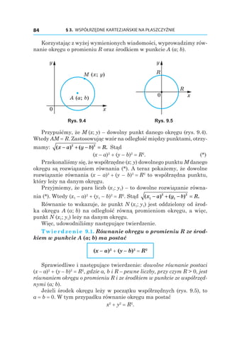 § 3.  WSPÓŁRZĘDNE KARTEZJAŃSKIE NA PŁASZCZYŹNIE84
Korzystając z wyżej wymienionych wiadomości, wyprowadzimy rów-
nanie okręgu o promieniu R oraz środkiem w punkcie A (a; b).
M (x; y)
A (a; b)
0 x
y
R
R
0 x
y
Rys. 9.4 Rys. 9.5
Przypuśćmy, że M (x; y) – dowolny punkt danego okręgu (rys. 9.4).
Wtedy AM = R. Zastosowując wzór na odległość między punktami, otrzy-
mamy: ( ) ( ) .x a y b R− + − =2 2
Stąd
	 (x – a)2
 + (y – b)2
 = R2
.	 (*)
Przekonaliśmy się, że współrzędne (x; y) dowolnego punktu M danego
okręgu są rozwiązaniem równania (*). A teraz pokażemy, że dowolne
rozwiązanie równania (x – a)2
 + (y – b)2
 = R2
to współrzędna punktu,
który leży na danym okręgu.
Przyjmiemy, że para liczb (x1; y1) – to dowolne rozwiązanie równa-
nia (*). Wtedy (x1 – a)2
 + (y1 – b)2
 = R2
. Stąd ( ) ( ) .x a y b R1
2
1
2
− + − =
Równanie to wskazuje, że punkt N (x1; y1) jest oddzielony od środ-
ka okręgu A (a; b) na odległość równą promieniom okręgu, a więc,
punkt N (x1; y1) leży na danym okręgu.
Więc, udowodniliśmy następujące twierdzenie.
Twierdzenie 9.1. Równanie okręgu o promieniu R ze środ-
kiem w punkcie A (a; b) ma postać
(x – a)2
 + (y – b)2
 = R2
Sprawiedliwe i następujące twierdzenie: dowolne równanie postaci
(x – a)2
 + (y – b)2
 = R2
, gdzie a, b і R – pewne liczby, przy czym R > 0, jest
równaniem okręgu o promieniu R i ze środkiem w punkcie ze współrzęd‑
nymi (a; b).
Jeżeli środek okręgu leży w początku współrzędnych (rys. 9.5), to
a = b = 0. W tym przypadku równanie okręgu ma postać
x2
 + y2
 = R2
.
 