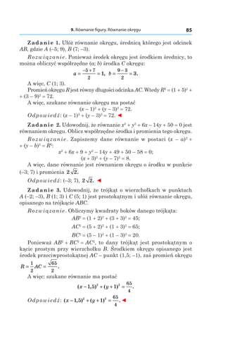 9. Równanie figury. Równanie okręgu 85
Zadanie 1. Ułóż równanie okręgu, średnicą którego jest odcinek
AB, gdzie A (–5; 9), B (7; –3).
Rozwiązanie. Ponieważ środek okręgu jest środkiem średnicy, to
można obliczyć współrzędne (a; b) środka C okręgu:
a = =
− +5 7
2
1, b = =
−9 3
2
3.
A więc, C (1; 3).
Promień okręgu R jest równy długości odcinka AC. Wtedy R2
 = (1 + 5)2
 +
+ (3 – 9)2
 = 72.
A więc, szukane równanie okręgu ma postać
(x – 1)2
 + (y – 3)2
 = 72.
Odpowiedź: (x – 1)2
 + (y – 3)2
 = 72. ◄
Zadanie 2. Udowodnij, że równanie x2
 + y2
 + 6x – 14y + 50 = 0 jest
równaniem okręgu. Oblicz współrzędne środka i promienia tego okręgu.
Rozwiązanie. Zapiszemy dane równanie w postaci (x – a)2
 +
+ (y – b)2
 = R2
:
x2
 + 6x + 9 + y2
– 14y + 49 + 50 – 58 = 0;
(x + 3)2
 + (y – 7)2
 = 8.
A więc, dane równanie jest równaniem okręgu o środku w punkcie
(–3; 7) i promienia 2 2.
Odpowiedź: (–3; 7), 2 2. ◄
Zadanie 3. Udowodnij, że trójkąt o wierzchołkach w punktach
A (–2; –3), B (1; 3) і C (5; 1) jest prostokątnym i ułóż równanie okręgu,
opisanego na trójkącie ABC.
Rozwiązanie. Obliczymy kwadraty boków danego trójkąta:
AB2
 = (1 + 2)2
 + (3 + 3)2
 = 45;
AC2
 = (5 + 2)2
 + (1 + 3)2
 = 65;
BC2
 = (5 – 1)2
 + (1 – 3)2
 = 20.
Ponieważ AB2
 + BC2
 = AC2
, to dany trójkąt jest prostokątnym o
kącie prostym przy wierzchołku B. Środkiem okręgu opisanego jest
środek przeciwprostokątnej AC – punkt (1,5; –1), zaś promień okręgu
R AC= =
1
2
65
2
.
A więc: szukane równanie ma postać
( , ) ( ) .x y− + + =1 5 12 2 65
4
Odpowiedź: ( , ) ( ) .x y− + + =1 5 12 2 65
4
◄
 