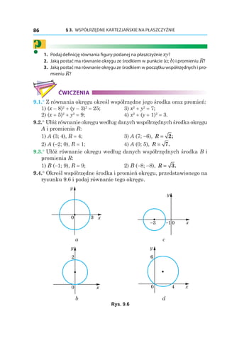 § 3.  WSPÓŁRZĘDNE KARTEZJAŃSKIE NA PŁASZCZYŹNIE86
?	1.	 Podaj definicję równania figury podanej na płaszczyźnie xy?
	2.	 Jaką postać ma równanie okręgu ze środkiem w punkcie (a; b) i promieniu R?
	3.	 Jaką postać ma równanie okręgu ze środkiem w początku współrzędnych i pro-
mieniu R?
ĆWICZENIA
9.1.° Z równania okręgu określ współrzędne jego środka oraz promień:
1) (x – 8)2
 + (y – 3)2
 = 25;	 3) x2
 + y2
 = 7;
2) (x + 5)2
 + y2
 = 9;	 4) x2
 + (y + 1)2
 = 3.
9.2.° Ułóż równanie okręgu według danych współrzędnych środka okręgu
A i promienia R:
1) A (3; 4), R = 4;	 3) A (7; –6), R = 2;
2) A (–2; 0), R = 1;	 4) A (0; 5), R = 7.
9.3.° Ułóż równanie okręgu według danych współrzędnych środka B i
promienia R:
1) B (–1; 9), R = 9;	 2) B (–8; –8), R = 3.
9.4.° Określ współrzędne środka i promień okręgu, przedstawionego na
rysunku 9.6 i podaj równanie tego okręgu.
0 x
y
3
0 x
y
–1–3
а c
0 x
y
2
0 x
y
4
6
b d
Rys. 9.6
 