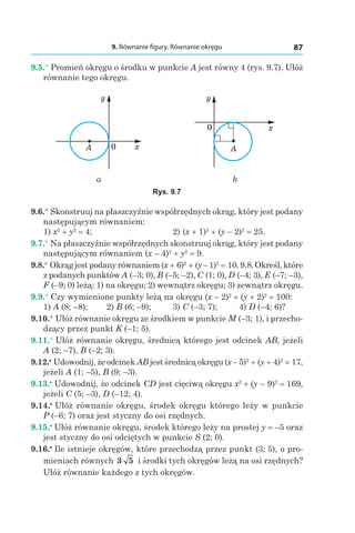 9. Równanie figury. Równanie okręgu 87
9.5.° Promień okręgu o środku w punkcie A jest równy 4 (rys. 9.7). Ułóż
równanie tego okręgu.
0 x
y
A
0 x
y
A
a b
Rys. 9.7
9.6.° Skonstruuj na płaszczyźnie współrzędnych okrąg, który jest podany
następującym równaniem:
1) x2
 + y2
 = 4;	 2) (x + 1)2
 + (y – 2)2
 = 25.
9.7.° Na płaszczyźnie współrzędnych skonstruuj okrąg, który jest podany
następującym równaniem (x – 4)2
 + y2
 = 9.
9.8.° Okrągjest podanyrównaniem(x + 6)2
 + (y–1)2
 = 10. 9.8.Określ, które
z podanych punktów A (–3; 0), B (–5; –2), C (1; 0), D (–4; 3), E (–7; –3),
F (–9; 0) leżą: 1) na okręgu; 2) wewnątrz okręgu; 3) zewnątrz okręgu.
9.9.° Czy wymienione punkty leżą na okręgu (x – 2)2
 + (y + 2)2
 = 100:
1) A (8; –8);	 2) B (6; –9);	 3) C (–3; 7);	 4) D (–4; 6)?
9.10.° Ułóż równanie okręgu ze środkiem w punkcie M (–3; 1), i przecho-
dzący przez punkt K (–1; 5).
9.11.° Ułóż równanie okręgu, średnicą którego jest odcinek AB, jeżeli
A (2; –7), B (–2; 3).
9.12.•
 Udowodnij, że odcinek AB jest średnicą okręgu (x – 5)2
 + (y + 4)2
 = 17,
jeżeli A (1; –5), B (9; –3).
9.13.•
 Udowodnij, że odcinek CD jest cięciwą okręgu x2
 + (y – 9)2
 = 169,
jeżeli C (5; –3), D (–12; 4).
9.14.•
 Ułóż równanie okręgu, środek okręgu którego leży w punkcie
P (–6; 7) oraz jest styczny do osi rzędnych.
9.15.•
 Ułóż równanie okręgu, środek którego leży na prostej y = –5 oraz
jest styczny do osi odciętych w punkcie S (2; 0).
9.16.•
 Ile istnieje okręgów, które przechodzą przez punkt (3; 5), o pro-
mieniach równych 3 5 i środki tych okręgów leżą na osi rzędnych?
Ułóż równanie każdego z tych okręgów.
 