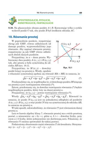 10. Równanie prostej 89
	 SPOSTRZEGAJCIE, RYSUJCIE,
KONSTRUUJCIE, FANTAZJUJCIE
9.30. Na płaszczyźnie obrano punkty A i B. Korzystając tylko z cyrkla
wykreśl punkt C tak, aby punkt B był środkiem odcinka АС.
10. Równanie prostej
W poprzednim punkcie, rozpatrując
okrąg jak GMP, równo oddalonych od
danego punktu, wyprowadziliśmy jego
równanie. Aby zapisać równanie prostej,
rozpatrzymy ją jak GMP równo oddalo-
nych dwóch danych punktów.
Przypuśćmy, że a – dana prosta. Wy-
bierzemy dwa punkty A (x1; y1) і B (x2; y2)
tak, aby prosta a była symetralną do od-
cinka AB (rys. 10.1).
Przypuśćmy, że M (x; y) – dowolny
punkt leżący na prostej a. Wtedy, zgodnie
z własności symetralnej spełnia się równość MA = MB, to oznacza, że
	 ( ) ( ) ( ) ( ) .x x y y x x y y− + − = − + −1
2
1
2
2
2
2
2
	 (*)
Przekonaliśmy się, że współrzędne (x; y) dowolnego punktu M leżącego
na prostej a jest rozwiązaniem równania (*).
Zatem, przekonamy się, że dowolne rozwiązanie równania (*) będzie
współrzędnym punktu, który leży na danej prostej a.
Przypuśćmy, że (x0; y0) – pewne rozwiązanie równania (*).
Wtedy ( ) ( ) ( ) ( ) .x x y y x x y y0 1
2
0 1
2
0 2
2
0 2
2
− + − = − + − Równość ta
oznacza, że punkt N (x0; y0) jest na jednakowej odległości od punktów
A (x1; y1) і B (x2; y2), a więc punkt N leży na symetrycznej do odcinka AB,
to oznacza na prostej a.
W taki sposób, udowodniliśmy, że równanie (*) jest równaniem danej
prostej a.
Lecz w kursie algebry klasy 7. równanie prostej ma o wiele prostszą
postać, a mianowicie: ax + by = c, gdzie a, b і c – dowolne liczby, przy
czym a i b liczby, które jednocześnie nie dorównują zero. Pokażemy, że
równanie (*) można sprowadzić do takiej postaci.
Podniesiemy obustronnie części równania (*) do kwadratu. Otrzyma-
my: (x – x1)2
 + (y – y1)2
 = (x – x2)2
 + (y – y2)2
.
B (x2
; y2
)
A (x1
; y1
)
M (x; y)
0 x
y
a
Rys. 10.1
 
