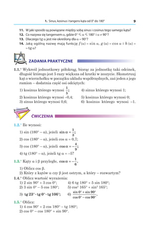 1. Sinus, kosinus i tangens kąta od 0° do 180° 9
	11.	 W jaki sposób są powiązane między sobą sinus i cosinus tego samego kąta?
	12.	 Co nazywa się tangensem a, gdzie 0° m α m 180° і a ≠ 90°?
	13.	Dlaczego tg a jest nie określony dla a = 90°?
	14.	 Jaką ogólną nazwę mają funkcję f (a) = sin a, g (a) = cos a і  h (a) =
= tg a?
ZADANIA PRAKTYCZNE
1.1.° Wykreśl jednostkowy półokrąg, biorąc za jednostkę taki odcinek,
długość którego jest 5 razy większa od kratki w zeszycie. Skonstruuj
kąt o wierzchołku w początku układu współrzędnych, zaś jeden z jego
ramion – dodatnia część osi odciętych:
1) kosinus którego wynosi
1
5
;		 4) sinus którego wynosi 1;
2) kosinus którego wynosi –0,4;		 5) kosinus którego wynosi 0;
3) sinus którego wynosi 0,6;		 6) kosinus którego wynosi –1.
ĆWICZENIA
1.2.° Ile wynosi:
1) sin (180° – a), jeżeli sin ;α =
1
3
2) cos (180° – a), jeżeli cos a = 0,7;
3) cos (180° – a), jeżeli cos ;α = −
4
9
4) tg (180° – a), jeżeli tg a = –5?
1.3.° Kąty a і b przyległe, cos .α = −
1
6
1) Oblicz cos b.
2) Który z kątów a czy b jest ostrym, a który – rozwartym?
1.4.° Oblicz wartość wyrażenia:
1) 2 sin 90° + 3 cos 0°;	 4) 6 tg 180° + 5 sin 180°;
2) 3 sin 0° – 5 cos 180°;	 5) cos2
165° + sin2
165°;
3) tg .tg .tg ;23 0 106° ° ° 	 6)
sin sin
cos cos
.
0 90
0 90
° + °
° − °
1.5.° Oblicz:
1) 4 cos 90° + 2 cos 180° – tg 180°;
2) cos 0° – cos 180° + sin 90°.
 