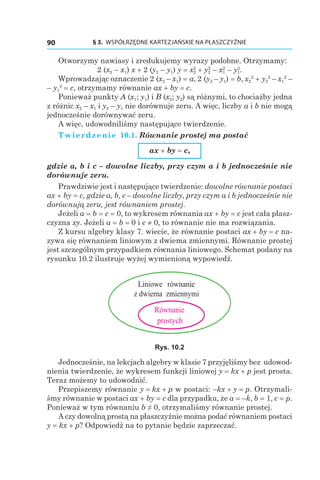 § 3.  WSPÓŁRZĘDNE KARTEZJAŃSKIE NA PŁASZCZYŹNIE90
Otworzymy nawiasy i zredukujemy wyrazy podobne. Otrzymamy:
2 (x2 – x1) x + 2 (y2 – y1) y = x2
2
 + y2
2
– x1
2
– y1
2
.
Wprowadzając oznaczenie 2 (x2 – x1) = a, 2 (y2 – y1) = b, x2
2
 + y2
2
– x1
2
–
– y1
2
 = c, otrzymamy równanie ax + by = c.
Ponieważ punkty A (x1; y1) і B (x2; y2) są różnymi, to chociażby jedna
z różnic x2 – x1 і y2 – y1 nie dorównuje zeru. A więc, liczby a i b nie mogą
jednocześnie dorównywać zeru.
A więc, udowodniliśmy następujące twierdzenie.
Twierdzenie 10.1. Równanie prostej ma postać
ax + by = c,
gdzie a, b і c – dowolne liczby, przy czym a i b jednocześnie nie
dorównuje zeru.
Prawdziwie jest i następujące twierdzenie: dowolne równanie postaci
ax + by = c, gdzie a, b, c – dowolne liczby, przy czym a i b jednocześnie nie
dorównują zeru, jest równaniem prostej.
Jeżeli a = b = c = 0, to wykresem równania ax + by = c jest cała płasz-
czyzna xy. Jeżeli a = b = 0 і c ≠ 0, to równanie nie ma rozwiązania.
Z kursu algebry klasy 7. wiecie, że równanie postaci ax + by = c na-
zywa się równaniem liniowym z dwiema zmiennymi. Równanie prostej
jest szczególnym przypadkiem równania liniowego. Schemat podany na
rysunku 10.2 ilustruje wyżej wymienioną wypowiedź.
Liniowe równanie
z dwiema zmiennymi
Równanie
prostych
Rys. 10.2
Jednocześnie, na lekcjach algebry w klasie 7 przyjęliśmy bez udowod-
nienia twierdzenie, że wykresem funkcji liniowej y = kx + p jest prosta.
Teraz możemy to udowodnić.
Przepiszemy równanie y = kx + p w postaci: –kx + y = p. Otrzymali-
śmy równanie w postaci ax + by = c dla przypadku, że a = –k, b = 1, c = p.
Ponieważ w tym równaniu b ≠ 0, otrzymaliśmy równanie prostej.
A czy dowolną prostą na płaszczyźnie można podać równaniem postaci
y = kx + p? Odpowiedź na to pytanie będzie zaprzeczać.
 