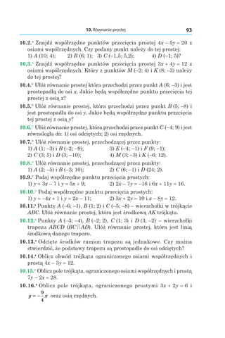 10. Równanie prostej 93
10.2.° Znajdź współrzędne punktów przecięcia prostej 4x – 5y = 20 z
osiami współrzędnych. Czy podany punkt należy do tej prostej:
1) A (10; 4); 	 2) B (6; 1); 3) C (–1,5; 5,2); 	 4) D (–1; 5)?
10.3.° Znajdź współrzędne punktów przecięcia prostej 3x + 4y = 12 z
osiami współrzędnych. Który z punktów M (–2; 4) і K (8; –3) należy
do tej prostej?
10.4.° Ułóż równanie prostej która przechodzi przez punkt A (6; –3) i jest
prostopadłą do osi x. Jakie będą współrzędne punktu przecięcia tej
prostej z osią x?
10.5.° Ułóż równanie prostej, która przechodzi przez punkt B (5; –8) i
jest prostopadła do osi y. Jakie będą współrzędne punktu przecięcia
tej prostej z osią y?
10.6.° Ułóż równanie prostej, która przechodzi przez punkt C (–4; 9) i jest
równoległa do: 1) osi odciętych; 2) osi rzędnych.
10.7.° Ułóż równanie prostej, przechodzącej przez punkty:
1) A (1; –3) і B (–2; –9);	 3) E (–4; –1) і F (9; –1);
2) C (3; 5) і D (3; –10);	 4) M (3; –3) і K (–6; 12).
10.8.° Ułóż równanie prostej, przechodzącej przez punkty:
1) A (2; –5) і B (–3; 10);	 2) C (6; –1) і D (24; 2).
10.9.° Podaj współrzędne punktu przecięcia prostych:
1) y = 3x – 7 і y = 5x + 9;	 2) 2x – 7y = –16 і 6x + 11y = 16.
10.10.° Podaj współrzędne punktu przecięcia prostych:
1) y = –4x + 1 і y = 2x – 11;	 2) 3x + 2y = 10 і x – 8y = 12.
10.11.•
 Punkty A (–6; –1), B (1; 2) і C (–5; –8) – wierzchołki w trójkącie
ABC. Ułóż równanie prostej, która jest środkową AK trójkąta.
10.12.•
 Punkty A (–3; –4), B (–2; 2), C (1; 3) і D (3; –2) – wierzchołki
trapezu ABCD (BC AD). Ułóż równanie prostej, która jest linią
środkową danego trapezu.
10.13.•
 Odcięte środków ramion trapezu są jednakowe. Czy można
stwierdzić, że podstawy trapezu są prostopadłe do osi odciętych?
10.14.•
 Oblicz obwód trójkąta ograniczonego osiami współrzędnych i
prostą 4x – 3y = 12.
10.15.•
 Oblicz pole trójkąta, ograniczonego osiami współrzędnych i prostą
7y – 2x = 28.
10.16.•
 Oblicz pole trójkąta, ograniczonego prostymi 3x + 2y = 6 і
y x= −
9
4
oraz osią rzędnych.
 