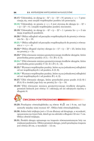 § 3.  WSPÓŁRZĘDNE KARTEZJAŃSKIE NA PŁASZCZYŹNIE94
10.17.•
 Udowodnij, że okrąg (x – 5)2
 + (y – 5)2
 = 9 i prosta x + y = 7 prze-
cinają się, oraz znajdź współrzędne punktu ich przecięcia.
10.18.•
 Udowodnij, że prosta x + y = 5 jest styczną do okręgu (x – 3)2
 +
+ (y + 2)2
 = 8, i znajdź współrzędne punktu styczności.
10.19.•
 Udowodnij, że okrąg (x – 4)2
 + (y – 2)2
 = 1 i prosta 3x + y = 3 nie
mają wspólnych punktów.
10.20.••
 Oblicz odległość od początku współrzędnych do prostej o równa-
niu 5x – 2y = 10.
10.21.••
 Oblicz odległość od początku współrzędnych do prostej o równa-
niu x + + y = –8.
10.22.••
 Oblicz długość cięciwy okręgu (x + 1)2
 + (y – 2)2
 = 25, która leży
na prostej y = 3x.
10.23.••
 Ułóż równanie miejsca geometrycznego środków okręgów, które
przechodzą przez punkty A (1; –7) і B (–3; 5).
10.24.••
 Ułóż równanie miejsca geometrycznego środków okręgów, które
przechodzą przez punkty C (2; 3) і D (–5; –2).
10.25.••
 Wyznacz współrzędne punkty, które są na jednakowej odległości
od osi współrzędnych i od punktu A (3; 6).
10.26.••
 Wyznacz współrzędne punkty, które są na jednakowej odległości
od osi współrzędnych i od punktu B (–4; 2).
10.27.*
 Ułóż równanie okręgu, który przechodzi przez punkt A (2; 0) i
B (4; 0) a środek jego leży na prostej 2x + 3y = 18.
10.28.*
 Ułóż równanie miejsca geometrycznego środków okręgów,
promień których jest równy 5 i odcinają od osi odciętych cięciwę o
długości 6.
ĆWICZENIA POWTÓRZENIOWE
10.29. Przekątne równoległoboku są równe 6 2 сm і 8 сm, zaś kąt
zawarły między nimi wynosi 45°. Oblicz boki równoległoboku.
10.30. Jeden bok trójkąta jest o 15 cm dłuższy od drugiego, a wysokość,
opuszczona na trzeci bok, dzieli go na odcinki o długości 32 cm i 7 cm.
Oblicz obwód trójkąta.
10.31. Środek okręgu opisanego na trapezie równoramiennym leży na
większej podstawie. Oblicz promień okręgu, jeżeli przekątna trapezu
jest równa 20 cm, a wysokość – 12 cm.
 