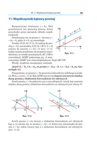 11. 11. Współczynnik kątowy prostej 95
11. Współczynnik kątowy prostej
Rozpatrzymy równanie y = kx. Ono
przedstawia nie pionową prostą, która
przechodzi przez początek układu współ-
rzędnych.
Przekonamy się, że proste y = kx oraz y =
= kx + b, gdzie b ≠ 0, są równoległe.
Punkty O (0; 0) і C (1; k) należą do pro-
stej y = kx, zaś punkty A (0; b) і B (1; k + b)
należą do prostej y = kx + b (rys. 11.1).
Lekko można przekonać się (rozpatrz samo-
dzielnie), że środki przekątnych AC i OB w
czworokącie AOBC pokrywają się. A więc,
czworokąt OABC jest równoległobokiem. Stąd AB OC.
Wtedy, wypływa następujący wniosek:
Jeżeli k1 = k2 і b1 ≠ b2, to proste y = k1x + b1 і y = k2x + b2 są rów-
noległe (1).
Przypuśćmy, że prosta y = kx przecina jednostkowy półokrąg w punk-
cie M (x0; y0) (rys. 11.2). Kąt AOM nazywa się kątem zawartym między
daną prostą z dodatnim kierunkiem osi odciętych.
Jeżeli prosta y = kx pokrywa się z osią odciętych, wtedy kąt zawarty
między daną prostą i dodatnim kierunkiem osi odciętych jest równy 0°.
M (x0
; y0
)
O x
y
1
α 1–1
AB
x
y
y =
kx
α
O
y =
kx +
b α
Rys. 11.2 Rys. 11.3
Jeżeli prosta y = kx tworzy z dodatnim kierunkiem osi odciętych
kąt a, to uważa się, że prosta y = kx + b, która jest równoległa do pro-
stej y = kx, także tworzy kąt a z dodatnim kierunkiem osi odciętych.
(rys. 11.3).
O x
y
y = kx + b
y = kx
1
C
B
A
Rys. 11.1
 