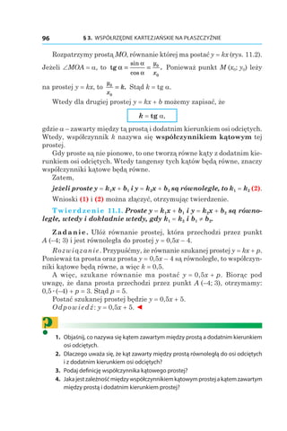 § 3.  WSPÓŁRZĘDNE KARTEZJAŃSKIE NA PŁASZCZYŹNIE96
Rozpatrzymy prostą MO, równanie której ma postać y = kx (rys. 11.2).
Jeżeli ∠MOA = a, to tg α
α
α
= =
sin
cos
.
y
x
0
0
Ponieważ punkt M (x0; y0) leży
na prostej y = kx, to
y
x
k0
0
= . Stąd k = tg a.
Wtedy dla drugiej prostej y = kx + b możemy zapisać, że
k = tg a,
gdzie a – zawarty między tą prostą i dodatnim kierunkiem osi odciętych.
Wtedy, współczynnik k nazywa się współczynnikiem kątowym tej
prostej.
Gdy proste są nie pionowe, to one tworzą równe kąty z dodatnim kie-
runkiem osi odciętych. Wtedy tangensy tych kątów będą równe, znaczy
współczynniki kątowe będą równe.
Zatem,
jeżeli proste y = k1x + b1 і y = k2x + b2 są równoległe, to k1 = k2 (2).
Wnioski (1) і (2) można złączyć, otrzymując twierdzenie.
Twierdzenie 11.1. Proste y = k1x + b1 і y = k2x + b2 są równo-
ległe, wtedy i dokładnie wtedy, gdy k1 = k2 і b1 ≠ b2.
Zadanie. Ułóż równanie prostej, która przechodzi przez punkt
A (–4; 3) i jest równoległa do prostej y = 0,5x – 4.
Rozwiązanie. Przypuśćmy, że równanie szukanej prostej y = kx + p.
Ponieważ ta prosta oraz prosta y = 0,5x – 4 są równoległe, to współczyn-
niki kątowe będą równe, a więc k = 0,5.
A więc, szukane równanie ma postać y = 0,5x + p. Biorąc pod
uwagę, że dana prosta przechodzi przez punkt A (–4; 3), otrzymamy:
0,5æ(–4) + p = 3. Stąd p = 5.
Postać szukanej prostej będzie y = 0,5x + 5.
Odpowiedź: y = 0,5x + 5. ◄
?	1.	 Objaśnij, co nazywa się kątem zawartym między prostą a dodatnim kierunkiem
osi odciętych.
	2.	 Dlaczego uważa się, że kąt zawarty między prostą równoległą do osi odciętych
i z dodatnim kierunkiem osi odciętych?
	3.	 Podaj definicję współczynnika kątowego prostej?
	4.	 Jakajestzależnośćmiędzywspółczynnikiemkątowymprostejakątemzawartym
między prostą i dodatnim kierunkiem prostej?
 