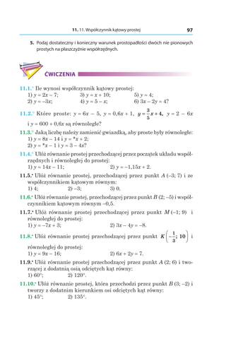 11. 11. Współczynnik kątowy prostej 97
	5.	 Podaj dostateczny i konieczny warunek prostopadłości dwóch nie pionowych
prostych na płaszczyźnie współrzędnych.
ĆWICZENIA
11.1.° Ile wynosi współczynnik kątowy prostej:
1) y = 2x – 7;	 3) y = x + 10;	 5) y = 4;
2) y = –3x;	 4) y = 5 – x;	 6) 3x – 2y = 4?
11.2.° Które proste: y = 6x – 5, y = 0,6x + 1, y x= +
3
5
4, y = 2 – 6x
і y = 600 + 0,6x są równoległe?
11.3.° Jaką liczbę należy zamienić gwiazdką, aby proste były równoległe:
1) y = 8x – 14 і y = *x + 2;
2) y = *x – 1 і y = 3 – 4x?
11.4.° Ułóż równanie prostej przechodzącej przez początek układu współ-
rzędnych i równoległej do prostej:
1) y = 14x – 11;	 2) y = –1,15x + 2.
11.5.•
 Ułóż równanie prostej, przechodzącej przez punkt A (–3; 7) i ze
współczynnikiem kątowym równym:
1) 4; 	 2) –3; 	 3) 0.
11.6.•
 Ułóż równanie prostej, przechodzącej przez punkt B (2; –5) і współ-
czynnikiem kątowym równym –0,5.
11.7.•
 Ułóż równanie prostej przechodzącej przez punkt M (–1; 9) i
równoległej do prostej:
1) y = –7x + 3; 	 2) 3x – 4y = –8.
11.8.•
 Ułóż równanie prostej przechodzącej przez punkt K −






1
3
10; i
równoległej do prostej:
1) y = 9x – 16; 	 2) 6x + 2y = 7.
11.9.•
 Ułóż równanie prostej przechodzącej przez punkt A (2; 6) i two-
rzącej z dodatnią osią odciętych kąt równy:
1) 60°; 	 2) 120°.
11.10.•
 Ułóż równanie prostej, która przechodzi przez punkt B (3; –2) i
tworzy z dodatnim kierunkiem osi odciętych kąt równy:
1) 45°; 	 2) 135°.
 