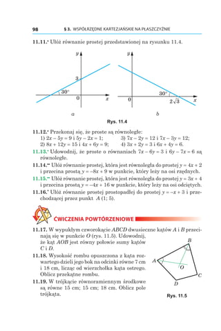 § 3.  WSPÓŁRZĘDNE KARTEZJAŃSKIE NA PŁASZCZYŹNIE98
11.11.•
 Ułóż równanie prostej przedstawionej na rysunku 11.4.
x
y
3
30°
0
30°
x
y
320
а b
Rys. 11.4
11.12.•
 Przekonaj się, że proste są równoległe:
1) 2x – 5y = 9 і 5y – 2x = 1;	 3) 7x – 2y = 12 і 7x – 3y = 12;
2) 8x + 12y = 15 і 4x + 6y = 9;	 4) 3x + 2y = 3 і 6x + 4y = 6.
11.13.•
 Udowodnij, że proste o równaniach 7x – 6y = 3 і 6y – 7x = 6 są
równoległe.
11.14.••
 Ułóż równanie prostej, która jest równoległa do prostej y = 4x + 2
i przecina prostą y = –8x + 9 w punkcie, który leży na osi rzędnych.
11.15.••
 Ułóż równanie prostej, która jest równoległa do prostej y = 3x + 4
i przecina prostą y = –4x + 16 w punkcie, który leży na osi odciętych.
11.16.*
 Ułóż równanie prostej prostopadłej do prostej y = –x + 3 i prze-
chodzącej przez punkt A (1; 5).
ĆWICZENIA POWTÓRZENIOWE
11.17. W wypukłym czworokącie ABCD dwusieczne kątów A i B przeci-
nają się w punkcie O (rys. 11.5). Udowodnij,
że kąt AOB jest równy połowie sumy kątów
C і D.
11.18. Wysokość rombu opuszczona z kąta roz-
wartego dzieli jego bok na odcinki równe 7 cm
i 18 cm, licząc od wierzchołka kąta ostrego.
Oblicz przekątne rombu.
11.19. W trójkącie równoramiennym środkowe
są równe 15 cm; 15 cm; 18 cm. Oblicz pole
trójkąta.
C
A
B
D
O
Rys. 11.5
 